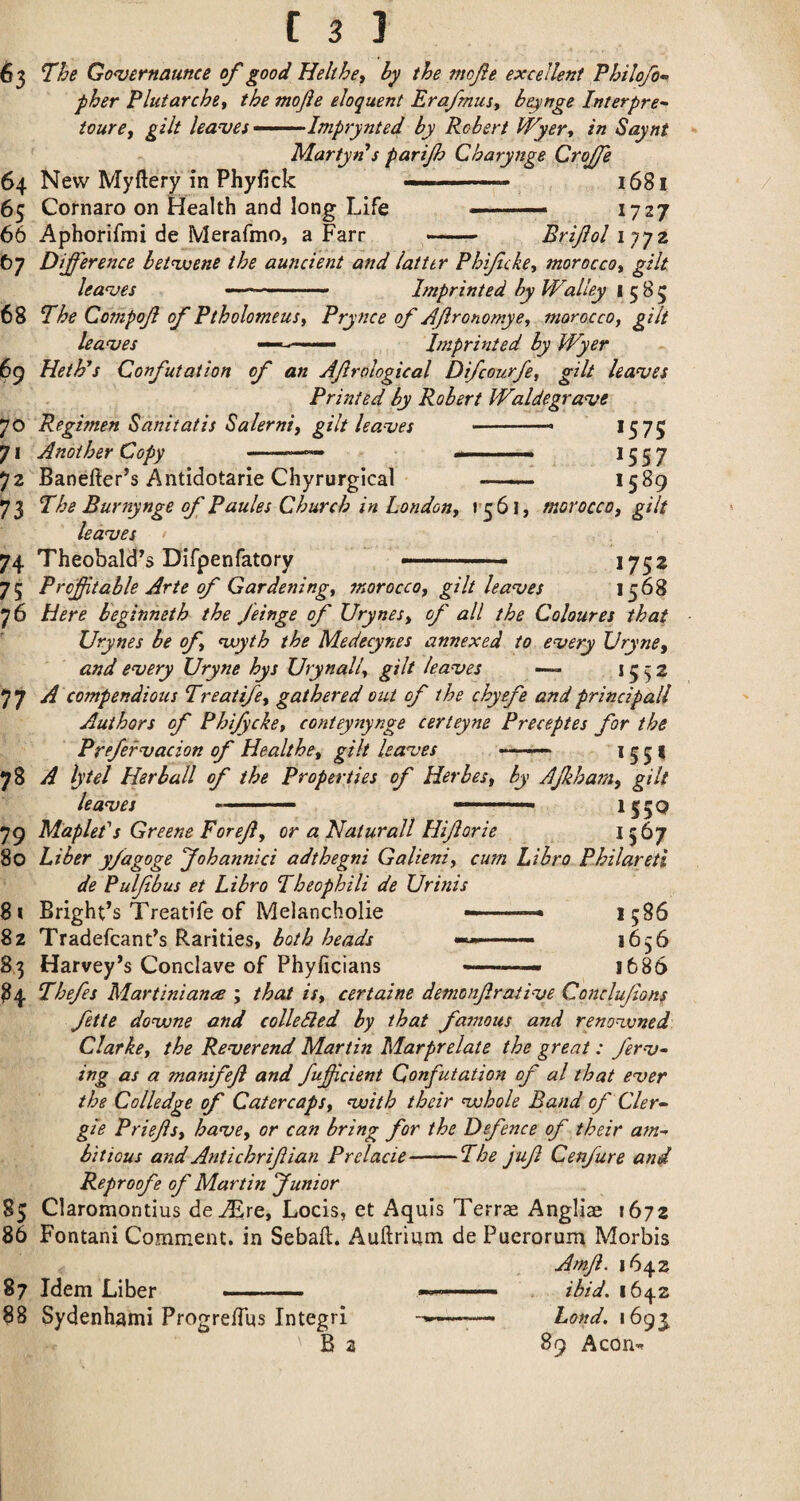 63 Go<vernaunce of good Helthe, by the mofe excellent Philofo- pher Plutarchtt the mojie eloquent Era/musy be^mge Interpret tourCf gilt leases •“-^-~Imprynted by Robert Wyer^ in Saynt Martyn*s partjh Charynge Crojfe 64 New Myftery in Phy/ick --- 16S1 65 Cornaro on Health and long Life .— 1727 66 Aphorifmi de Merafmo, a Farr — Brijiol iqyz 67 Difference betwuene the auncient and latter Phifcke, moroccoy gilt leagues - .- Imprinted by Walley 1585 68 l^he Compojl of Ptholomeusy Prynce of Afronomye, morocco, gilt leases —hnprinted by Wyer 69 Heth’s Confutation of an Afrological Difcourfe, gilt leagues Printed by Robert Waldegra<ve Regimen Sanitatis Salerni, gilt leaues -- >575 71 Another Copy -- —-- >557 72 Baneiier’s Antidotarie Chyrurgical —— >589 73 The Burnynge of Paules Church in London, r5 6l, morocco, gilt leasee 74 Theobald’s Difpenfatory -- ■ >75 2 75 Profitable Arte of Gardening, morocco, gilt leanjes 1568 76 Here b'eginneth the feinge of Urynes, of all the Coloures that Urynes be of njoyth the Medecynes annexed to every Vryne, and every XJryne hys Urynall, gilt leaves >552 77 ^ compendious Treatife, gathered out of the chyefe and principall Authors of Phifycke, conteynynge certeyne Preceptes for the Prefervacion of Healthe, gilt leaves •—> 5 5 > 78 A lytel Her ball of the Properties of Herbes, by AJkhara, gilt leaves ■ ..— —... >550 79 Maplet's Greene Foref, or a Naturall Hiforie ^567 80 Liber yfagoge yohannici adthegni Galieni, cum Libro Philareti de Pul/tbus et Libro Theophili de Ur inis 81 Bright’s Treatife of Melancholic '• '* 1586 8z Tradefcant’s Rarities, both heads —— 1656 83 Harvey’s Conclave of Phyficians *-- 1686 84 Thefes Martiniana ; that is, certaine demonfraiive Conclufons fette dovone and colleSled by that famous and renovoned Clarke, the Reverend Martin Marprelate the great: ferv- ing as a manifef and fuficient Confutation of al that ever the Colledge of Catercaps, vuith their vohole Band of Cler- gie Brief s, have, or can bring for the Defence of their a^n-^ bilious and Antichrifian Prelacie-The juf Cenfure and Reproof e of Martin funior 85 Claromontius de^re, Locis, et Aquis Terrse Anglian 1672 86 Fontani Comment, in Sebaft. Auftrium de Puerorum Morbis Amf. 1642 87 Idem Liber -- ibid. 1642 88 Sydenhami ProgrelTus Integri . hond. 1695 B 3 89 Aeon-