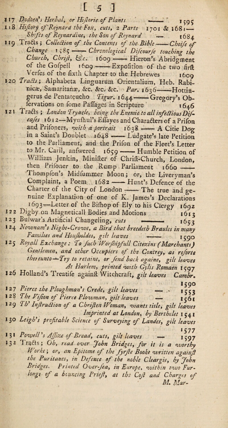 I f7 Dodden^s Herhal^ or Htjlorie of Plants ”  1595 118 Hijiory of Reynard the Fox y cuts, z Parts I 701 & i68i__ Shifts of Reynardine, the Son of Reynard ^ 1684. 119 Trails ; Collediion of the Contents of the Bible-Choi/e of Change \ Chronological Difcourfe touching the Churchy Chrijiy Ifc, 1609 - Hieron’s Abridgment of the GofpeH 1609-Expofition of the two firft Verfes of the fixth Chapter to the Hebrevves 1609 120 Fradis; Alphabeta Linguarum Orientalium, Heb. Rabi- nicas, Samaritans, &c. &c. &c. Par, 1636-Hottin- gerus de Pentateucho 1644——Gregory’s Ob- lervations on fome Paffages in Scripture ’ 1646 121 Trails ; London Tryacle, being the Enemie to all hifedlious Dif cafes 1612—Mynfhul’s Eflayes and Charailers of a Prifon and Prifoners, nvith dportrait 1638 --A Citie Dog in a Saint’s Doublet x 1648 ——. Ludgate’s late Petition, to the Parliament, and the Prifon of the Fleet’s Letter to Mr. Caril, anfvvered 1659 —- Humble Petition of William Jenkin, Minifler of Chrill-Church, London, then Prifoner to the Rump Parliament 1660 __ Thompfon’s Midfummer Moon; or, the Liveryman’s Complaint, a Poem; 1682 ~■ Hunt’s Defence of the Charter of the City of London-The true and ge¬ nuine Explanation of one of K. James’s Declarations 1693—Letter of Bifhop of Ely to his Clergy 1692 122 Digby on Magneticall Bodies and Motions 1613 *23 Bui war’s Artificial Changeling, cuts —— *653 124 MenxsnaTn s Hight-^Crowe, a Bird that breedeth Braules in many Families and HoufoldeSy gilt leaves *59^ 125 Royall Exchange : Fo fuch Worpipfull Citexins (Marchants) Gentlemen, and other Occupiers of the Contrey, as reforte thereunto-^Try to retaine, or fend back againe, gilt leaves Jit Harlem, printed nuith Gy Its Romaen 1597 126 Holland’s Treatife againft Witchcraft, gilt haves Cambr. 1590 I 27 Pierce the Ploughmaii s Crede, gilt leaves — *553 128 Fhe Vifon of Pierce Plovoman, gilt leaves — 1561 129 Fh* Inf rudiion of a Chrifen Woman, voants title, gilt leaves Imprinted at London, by Berthelet 1541 J30 LeigPs profitable Science of Surveying of Landes, gilt leaves 1577 13* PonvelP s AJfize of Bread, cuts, gilt leaves — J597 ^32 Traits; Oh, read over John Bridges, for it is a voorthy Worke’, or, an Epitome of the fyrfie Booke voritten againfi the Puritanes, in Defence of the noble Cleargie, by John Bridges. Printed Overfea, in Europe, voithin tvjo Fur^ longs of a bouncing Priefi, at the Cofi and Charges of M, Mar^