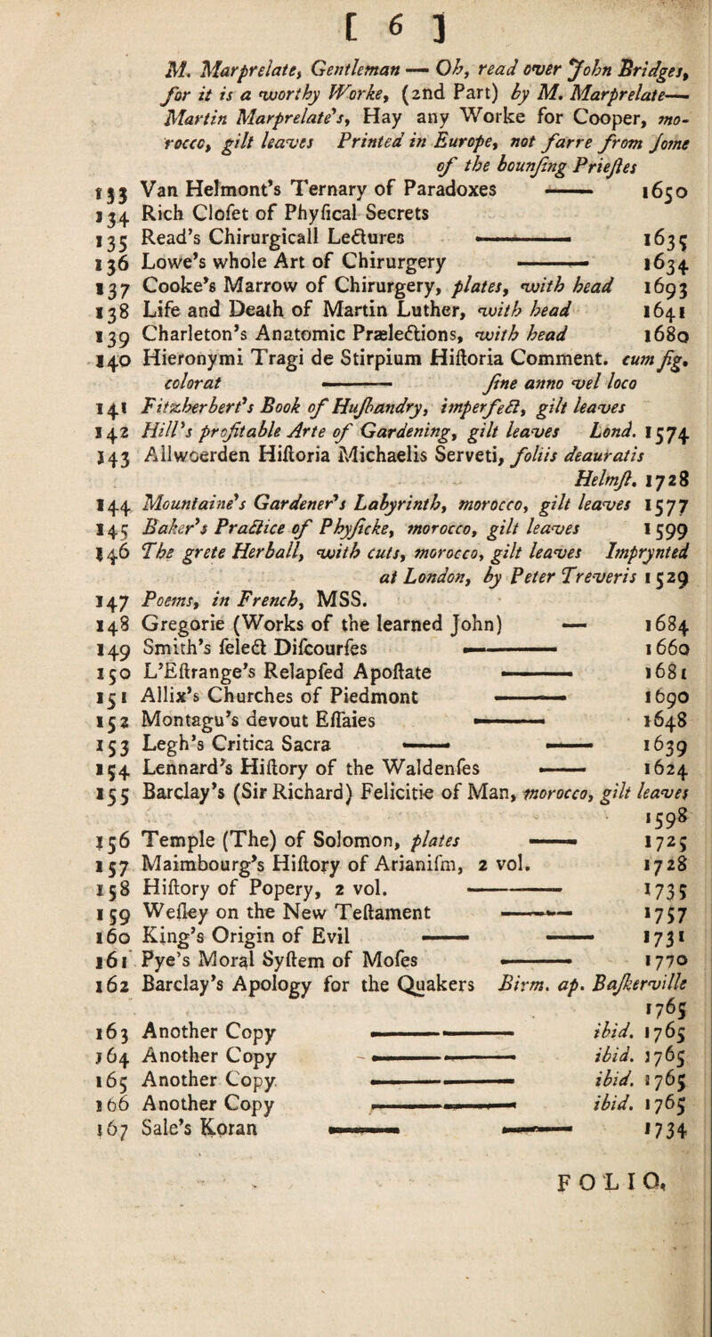 M. Marprelatey Gentleman Oh, read over *John Bridges, for it is a ^worthy Worke, (2nd Part) by M, Marprelate-^^ Martin Marprelate*s, Hay any Worke for Cooper, mo¬ rocco, gilt leaves Printed in Europe, not farre from Jome of the bounjing Priejies 153 Van Helmont’s Ternary of Paradoxes -— 1650 134 Rich Clofet of Phyfical Secrets 135 Read’s Chirurgicall Ledures .. *^35 136 Lowe’s whole Art of Chirurgery --- 1634 137 Cooke’s Marrow of Chirurgery, plates, voith head 1693 138 Life and Death of Martin Luther, ^vith head 1641 139 Charleton’s Anatomic Prasleftions, voith head 1680 140 Hieronymi Tragi de Stirpium Hiftoria Comment, cum fig, color at —' ■' — fine anno vel loco 141 FitzherberPs Book of Hufhandry, imperfebl, gilt leaves 142 HUPs profitable Arte of Gardening, gilt leaves Lend. 1574 J43 Allwoerden Hiftoria Michaelis Served, foliis deauratis Helmfi, 1728 144. Mountaine*s Gardeneds Labyrinth, morocco, gilt leaves 1577 145 Baker*$ Pradtice of Phyficke, morocco, gilt leaves *599 146 Fhe grete Herball, voith cuts, morocco, gilt leaves Imprynted at London, by Peter Tr ever is 1529 1684 I 66q 1681 1690 1648 1639 1624 147 Poems, in French, MSS. 148 Gregorie (Works of the learned John) — 149 Smith’s feleft Difcourfes .—- 150 L’Eftrange’s Relapfed Apoftate —■ 151 Allix’s Churches of Piedmont 152 Montagu’s devout Eftaies --- 153 Legh’s Critica Sacra — ^ 154 Leonard’s Hiftory of the Waldenles -- 155 Barclay’s (Sir Richard) Felicitie of Man, morocco, gilt leaves 1598 156 Temple (The) of Solomon, plates —■■■ ■ 1725 157 Maimbourg’s Hiftory of Arianlfm, 2 vol. 1728 158 Hiftory of Popery, 2 vol.-1735 159 Weftey on the New Teftament —1757 160 King’s Origin of Evil -—- — 1731 161 Pye’s Moral Syftem of Mofes ■- —* 1770 162 Barclay’s Apology for the Quakers Birm. ap. Bajkerville 1765 163 Another Copy „ —- ibid. 1765 J64 Another Copy - ..-  ■ - ibid. 1765 165 Another Copy. ■ ibid. 1765 166 Another Copy 1  ' ■ .1 . n —< ibid. 1765 167 Sale’s Koran —1734 FOLIO,