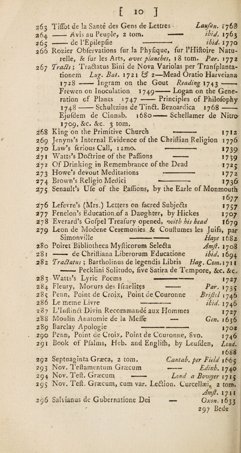 E lo ] 263 TifTot de la Sante des Gens d-e Lettres - 25^ —_ /^vis au Peuple, 2 tom. — 265 --de TEpilepfie -- Laufin, ioid. 1763 ibid. 1770 266 Rozier Obfervations fur la Phyfique, fur PHiftoire Natu- relle, & fur les Arts, auec planches^ 18 tom. Par, *772 267 Trails', Tradatus Bini de Nova Variolas per Tranfplanta- tionem Lug. Bai^ 1721 ^ 2—Mead Oratio Harveiana 1728 -- Ingram on the Gout Reading 1743 ——. Frewen on Inoculation 1749— Logan on the Gene¬ ration cf Plants i747 -Principles of Philofophy 1748-Schultzius de Tindt. Bezoardica 1768-- Ejufdem de Cinnab. 1680—— Schellamer de Nitro- 1709, &c. &c. 3 tom. 268 King on the Primitive Church — « 1712 269 Jenyns^s Internal Evidence of the Chriflian Religion 1776 270 Law’s ftrious Call, 1 2mo. »■' ' *739 271 Watts’s Dodrine of the Paflions - *7 39 272 Of Drinking in Remembrance of the Dead *723 273 Howe’s devout Meditations -- *772 274 Brown’s Religio Medici -- *736 275 Senault’s Ufe of the PalTions, by the Earle of Monmouth 1677 276 Lefevre’s (Mrs.) Letters on facred Subjeds *757 277 Fenelon’s Education.of a Daughter, by Hickes *7^7 278 Everard’s Gofpel Treafury opened, ^ith his head 1679 279 Leon de Modene Ceremonies & Coullumes les Juifs, par Simonville -—— ■ Haye 1682 280 Poiret Bibliotheca Myfticorum Seleda Amji. 170S 281 -- de Chrilliana Liberorum Educatione 1694 282 Tradlaius; Bartholinus de legendis Libris Hag. Com.iyi i — Pecklini Solitude, five Satira de Tempore, &c. &Ca. 283-Watts’s Lyric Poems , ■ — 284 Fleury, Moeurs des Ifraelites - 28?; Penn, Point de Croix, Point de Couronne 286 Le meme Livre -- 1727 Par. 1735 Brijicl (746 ibid. 1746 1727 Gen. 1636 1702 1746 Lend. 1688 Cantab, per Field 166$ ——— Edinb. 1740 Bond a Bo'zvyer 1715 Nov. Tell. Grascum, cum var. Ledion. Curcella^i,^ 2 tom. J?nji. 171 i 296 Salvianus de Gubernatione Dei — Oxon. 1633 ' 297 Bede 287 L’lnftind Divin Recommande aux Hommes 288 Moulin Anatomie de ia Meffe — 289 Barclay Apologie --- 290 Penn, Point de Croix^ Point de Couronne, 8vo. 291 Book of Pfalins, Heb. and Englifh, by Leufden, 292 Septuaginta Graeca, 2 tom. 293 Nov. Tellamentum Gr^ecum 294 Nov. Teft. Grscum ——- 29s