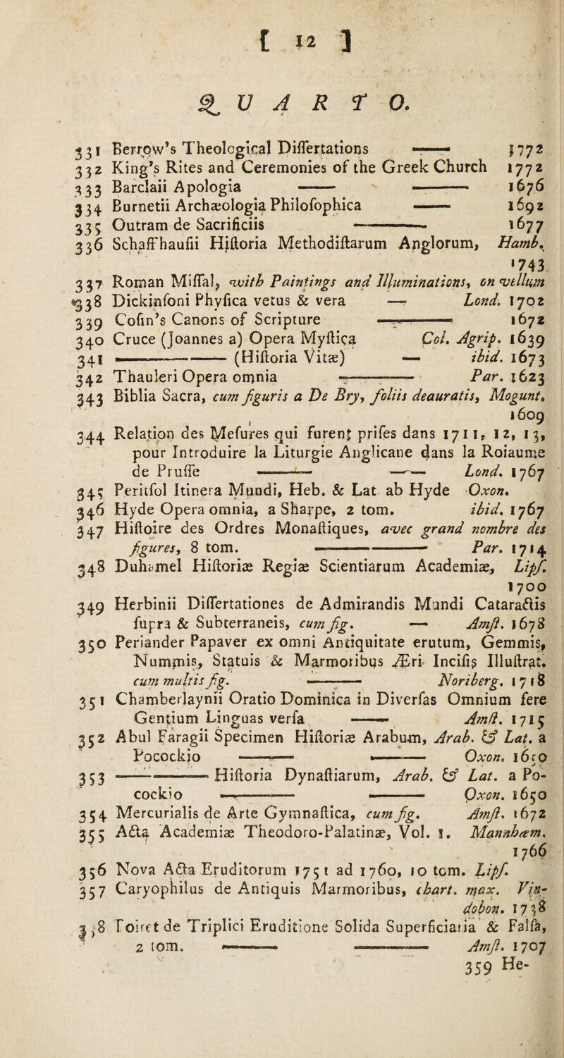 ^ U 4 R to. 331 Bewow’s Theological DifTertations r—r- 1772 3 32 King’s Rites and Ceremonies of the Greek Church 1772 333 Barclaii Apologia - —■—^— 1676 334 Burnetii Archaeologi^ Philofophica _ 1692 335 Outram de Sacrificiis -- - '^77 336 SchafFhaufii Hjftoria Methodiflarum Anglorum, Hamb,^ *743 337 Roman MilTal^ njoith Paintings and Illuminaiions, on<vtlliim <1338 Dickinfoni Phyfica vetus & vera —r Lond. 1702 339 Cofin’s Canons of Scripture ' 1672 340 Cruce (Joannes a) Opera Myhica Col. Agrip. 1639 241 ■!.. ■——-(Hiftoria Vi tee) — ibid. 1673 342 Thauleri Opera omnia --—— Par. 343 Biblia Sacra, cum fguris a De Bry, foliis deauratis^ Mogunt, 1609 344 Relation des I^Iefures qui furenf prifes dans 1711, 12, 13, pour Introduire la Liturgie Anglicane dans la Roiaume de Pruffe — —-— Lond. 1767 34; Periifol Itinera Mundi, Heb. & Lat ab Hyde Oxon. 346 Hyde Opera omnia, a Sharpe, 2 tom. ibid. iy6’j 347 Hiftoire des Ordres Monaftiques, a'vec grand nombre des Jigures, 8 tom. ■ ■ —-- Par. 1714 348 Duhcimel Hihoriaj Regis Scientiarum Academis, Lipf. 1700 Herbinii Diflertationes de Admirandis Mandi Cataradlis fupra & Subterraneis, cusnJig. — Amji. 1678 350 Periander Papaver ex Omni Antiquitate erutum, Gemmis, Numinis, St^tuis & Marmoribqs ^rr Incifis Illuftrat. cum muhisfig. -■ -- Noriberg. 1718 349 35* 352 353 Chamberlaynii Oratio Dominica in Diverfas Omnium fere Gentium Linguas verfa —— Amd. 1715 Abul paragii Specimen HiPtoris Arabum, Arab, Lat. a Pocockio -— Oxon, i6co —^-Hiftoria Dynaftiarum, Arab. Lat. a Po¬ cockio —.—— -- Qxon. 1650 354 Mercurialis de Arte Gymnaftica, cum fig. Amfi. xbjz 335 Adla Academis Theodoro-Palatins, Vol. !, Mannbam. ' 1766 356 Nova Afta Eruditorum 175! ad 1760, 10 torn. Lipfi. 357 Caryophilus de Antiquis Marmoribus, chart, mux. dobon. 17?^ |^'8 Poirct de Triplici Eruditione Solida Superficiaria & Falfa, 2 tom. ---— Amfi. 1707 359 He-