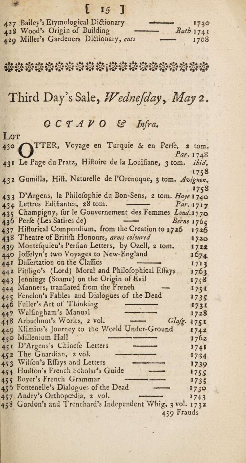 427 Bailey’s Etymological Diflionary 428 Wood’s Origin of Building 429 Miller’s Gardeners Didionary, cuts 1730 Bath 1741 • _ 1768 Third Day’s Sale, Wednejday^ May 2. OCTAVO ef Infra. Lot 430 /^TTER, Voyage en Turqaie & en Perfe, 2 tom. Par, 1748 431 Le Page du Pratz, Hiftoire de la Louiliane, 3 tom. ibid, 1758 432 Gumilla, Hill. Naturelle de I’Orenoque, 3 tom. A^iignon, 433 D’Argens, la Philofophie du Bon-Sens, 2 tom. Haye 1740 434 Lettres Edifiantes, 28 tom. - Par.ifij 435 Champigny, fur le Gouvernement dos Femmes ZffW.1770 437 Hiftorical Compendium, from the Creation to 1726 1726 438 Theatre of Britifh Honours, 1720 439 Montefquieu’s Perlian Letters, by Ozell, 2 tom. 172* 440 JolTelyn’s two Voyages to New-England *“ 1674 441 Dilfertation on the Claffics I713 442 Pitfligo’s (Lord) Moral and Philofophical ElTays 1763 443 Jennings (Soame) on the Origin of Evil 175^ 444 Manners, tranflated from the French ^751 445 Fenelon’s Fables and Dialogues of the Dead *735 446 Fuller’s Art of Thinking .... *731 447 Walfingham’s Manual - ■ —■ ■ 1728 448 Arbuthnot’s Works, 2 vol. —— *75* 449 Klimius’s Journey to the World Under-Ground *74^ 450 Millenium Hall '-- 176.2 451 D’Argens’s Chinefe Letters ' ■■■ - *74* 452 The Guardian, 2 vol. -*734 4^3 Wilfon’s Effays and Letters -- ■ - *739 454 Hudfon’s French Scholar’s Guide ■ ... *755 455 Boyer’s French Grammar .. ■ —*735 456' Fontenelle’s Dialogues of the Dead . *7.30 457 Andry’s Orthoposdia, 2 vol. ..— *743 458 Gordon’s and Trenchard’s Independent Whig, 3 vol. 1732 459 Frauds