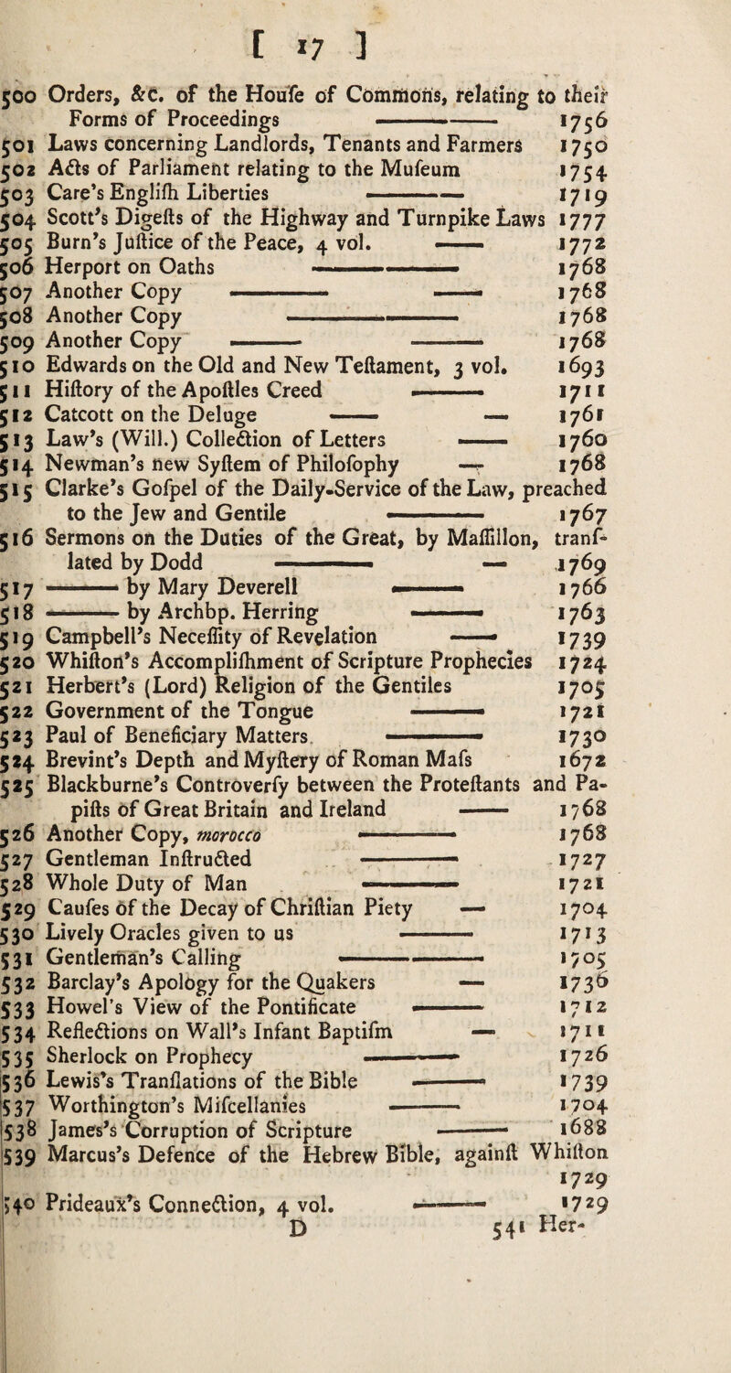 [ *7 ] 500 Orders, &0. of the Houfe of Comrtlons, relating to their Forms of Proceedings -.— -- *75^ 501 Laws concerning Landlords, Tenants and Farmers 1750 502 of Parliament relating to the Mufeum >754 503 Care’s Englifli Liberties ■ ■ ■■■■ ... , >7>9 504 ScotPs Digefts of the Highway and Turnpike Laws 1777 505 Burn’s Juftice of the Peace, 4 vol. — 1772 506 Herport on Oaths ■■ ■ ' ■■ ■ ■' '1768 507 Another Copy ... ' —— 176S 508 Another Copy - . ■■—.. 1768 509 Another Copy —■ .. — 1768 510 Edwards on the Old and New Teftament, 3 vol. >693 511 Hiftory of the Apoftles Creed --- 1711 512 Catcott on the Deluge — ■ — — 1761 513 Law’s (Will.) Colledlion of Letters —- - 1760 514 Newman’s new Syftem of Philofophy —r 1768 515 Clarke’s Gofpel of the Daily-Service of the Law, preached to the Jew and Gentile —. 1767 516 Sermons on the Duties of the Great, by MalHllon, tranf* lated by Dodd '' — ■ — 1769 517 ——i by Mary Deverell 1766 518 —--by Archbp. Herring >763 519 Campbell’s Neceffity of Revelation ■■ *739 520 Whifton’s Accomplilhment of Scripture Prophecies 1724 521 Herbert’s (Lord) Religion of the Gentiles 1705 522 Government of the Tongue - — 172! 523 Paul of Beneficiary Matters. ■  >73® 524 Brevint’s Depth and Myftery of Roman Mafs 1672 525 Blackburne’s Controverfy between the Proteftants and Pa- pifts of Great Britain and Ireland - 1768 526 Another Copy,—■ ■ ■ —— 1768 527 Gentleman Inftrufted , — -*727 528 Whole Duty of Man — 1721 529 Caufes of the Decay of Chrillian Piety — 1704 530 Lively Oracles given to us • ■■ ..- >7>3 531 Gentleman’s Calling - *705 532 Barclay’s Apology for the Quakers — >73^ 533 Howel’s View of the Pontificate - 1712 534 Refleftions on Wall’s Infant Baptifm — 1711 535 Sherlock on Prophecy ' — 1726 536 LewiPs Tranflations of the Bible ■■ >739 537 Worthington’s Mifcellanies -- *7^4 538 James’s‘Corruption of Scripture --— 1688 539 Marcus’s Defence of the Hebrew Bible, againft Whifton 1729 540 Prideaux’s Conne^lion, 4 vol, >729 D 541 Her-