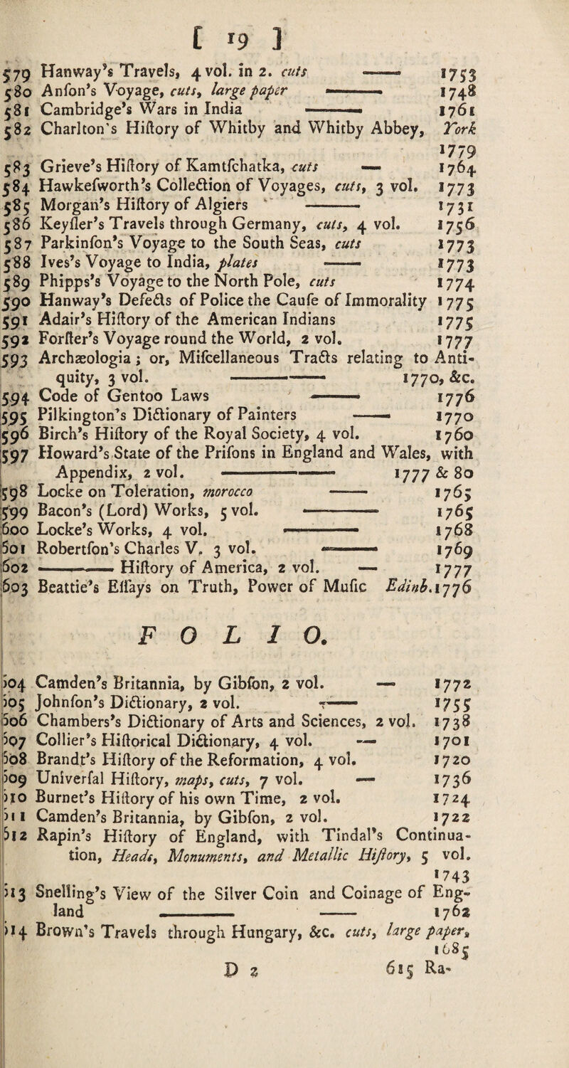[ ^9 ] 579 Hanway’s Travels, 4vol. in 2. cuts —« 1753 580 Anfon^s Voyage, large paper —>74^ 581 Cambridge’s Wars in India —— ■■ I761 582 Charlton's Hiftory of Whitby and Whitby Abbey, Tork 1779 583 Grieve’s Hillory of Kamtfchatka, *764 584 Hawkefworth’s Colleftion of Voyages, cuti^ 3 vol. 1773 585 Morgan’s Hiftory of Algiers '' - 1731 586 Keyfler’s Travels through Germany, cuts, 4 vol. *75^ 587 Parkinfon’s Voyage to the South Seas, cuts *773 588 Ives’s Voyage to India,*773 589 Phipps’s Voyage to the North Pole, cuts *774 590 Hanway’s Defeds of Police the Caufe of Immorality 1775 591 Adair’s Hiflory of the American Indians *775 592 Forfter’s Voyage round the World, 2 vol. 1777 593 Archaeologia; or, Mifcellaneous Trads relating to Anti¬ quity, 3 vol. — 1770, &c. 594 Code of Gentoo Laws -■— '■ *77^ 595 Pilkington’s Didionary of Painters *770 596 Birch’s Hiftory of the Royal Society, 4 vol. 1760 597 Howard’s State of the Prifons in England and Wales, with [598 Locke on Toleration, morocco - >765 !599 Bacon’s (Lord) Works, 5 vol. .. 1765 600 Locke’s Works, 4 vol. ■'' 1768 5oi Robertfon's Charles V. 3 voU .. *769 6oz —I-. Hiftory of America, 2 vol. — *777 603 Beattie’s Eifays on Truth, Power of Mufic Edinh.iyyS FOLIO. >04 Camden’s Britannia, by Giblbn, 2 vol. — 1772 )05 Johnfon’s Didionary, 2 vol. *755 5o6 Chambers’s Didionary of Arts and Sciences, 2 vol. *738 307 Collier’s Hiftofical Didionary, 4 vol. — 1701 5b8 Brandt’s Hiftory of the Reformation, 4 vol, 1720 )09 Univerfal Hiftory, suapSt cuts, 7 vol. — 1736 )j[0 Burnet’s Hiftory of his own Time, 2 vol, 1724 )ii Camden’s Britannia, by Gibfon, 2 vol. 1722 3i2 Rapin’s Hiftory of England, with Tindal’s Continua¬ tion, Heads, Monuments, and Metallic Hijiory, 5 vol. *743 >13 Snelling’s View of the Silver Coin and Coinage of Eng¬ land - 1762 >14 Brown’s Travels through Hungary, &c, cuts, large paper, i68| P 2 6*5