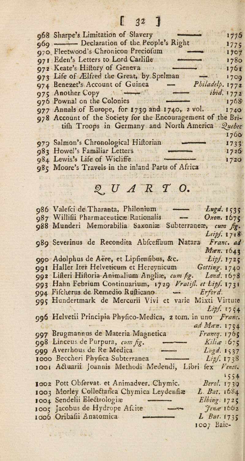 968 Sharpe’s Limitation of Slavery — ^69 -Declaration of the People’s Right 970,^ Fleetwood’s Chronicon Preciofum - 971 Eden’s Letters to Lord CarJifle —— 972'Keate’s Hiftcry of Geneva ,1775 - 1707 • 1780 ‘ 1761 973 Life of Alfred the Great, by.Spelman — ' 1709 974. Benezet’s Account of Guinea Fhiladelp. 1772 975 Another Copy ^ ' -- ihid.i’jjz 976 Pownal on the Colonies —— 176& 977 Annals .of Europe, for 1739 and 1740, 2 vol. 1740 978 Account of the Society for the Encouragement of the Bri* tifh Troops in Germany and North America ^ebec 176a 979 Salmon’s Chronological Hiftorian ^731 983 Howel’s Familiar Letters ■ 1726 984 Lewis’s Life of WiclifFe .-... 1720 985 Moore’s Travels in the inland Parts of Africa A R TO. 986 Valefci de Tharanta, Philonium — 987 Willifii Pharmaceuticas Rationalis —- Oxen, 1675 988 Munderi Memorabilia Saxoniae Subterraneae, cum fg. ’ I Leipf. 1718 989 Severinus de Recondita AbfcefTuum Natara Franc, ad Man. 1643 990 Adolphus de Acre, et Lipfiemfibos, &c. FtpJ, 1725 991 Haller Iter Helveticum et Hercynicum Gotting. in 992 Lifteri Hiftoria Animalium Anglic, cum fg. Land, 1678 993 Hahn Febrium Continuarium, 1729 Vratijl. et Lip/. 1731 994 Fifclierus de. Remedio Rufticano Erford. 995 Hundertmark de Mercurii Vivi et varie Mixti Virtute '. ' ^ ^ Lip/ G34 996 Helvetii Principia Phyfico-Medica, 2 tom. in uno Franc. ad Man. 1754 997 Brugmannus de Materia Magnetica Franeq. 1765 998 Linceus de Purpura, cu?n/g. « ' ■ Kilia !673 999 Averrhous de Re Medica -- Lugd. 1937 1000 Beccheri Phyfica Subterranea --— Lip/ ly^S 1001 Ai^luarii Joannis Method! Medendi, Libri fex L'enct. 1002 Pott Obfervat. et Animadver. Chymic. 1003 Morley Colledlanea Chymica Leydenfiae 1004 Sendelii Ele^lrologiae - 1005 Jacobus de Hydrope Afcite •—^ 1006 Oribafii Anatomica ---- Berol. 173Q L. Bat. 1684 El king. 1725 /ena 1662 L Bat.Xjl^ 1007 Baie-