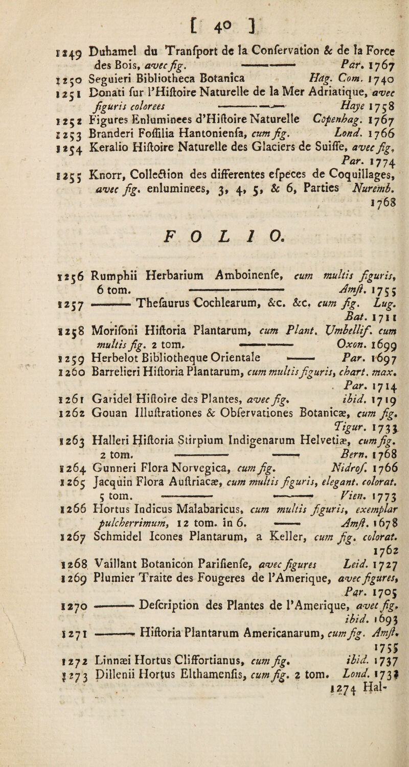 1149 Dubamc! du Tranfport dc la Confervatlon 8c de fa Force de&Boht a'vecjig. ———— Par»iy6y Seguieri Bibliotheca Botanica Hdg. Com, 1740 1251 Donati fur PHiftoire Naturelle de la Mer Adriatique, avec Jiguris colorees •— —Haye 1758 1252 Figures Enluminees d’HiftoireNaturelle Cofenhag. 1767 2 253 Branderi Foffilia Hantonienfa, Lond, 1766 1254 Keralio Hiftoire Naturelle des Glaciers de Suiffe, avu fig^ Par. 1774 1255 Knorr, Colleflion des difFerentes efpcces de Coquillages, avcc fig. enluminees, 3, 4» 5» & 6, Parties Nuremb. 176S FOLIO. 1256 Rumphii Herbarium Amboinenfe, cum multis Jiguris, 6 tom. -- '^■^•*75 5 ■ —— Thefaurus Cocfalearum, &c. &c, cum fig. Lug. Bat. 1711 1258 Morifoni Hiftoria Plantarum> cum Plant. VmhelUf. cum multis fig. 2 tom. ■ Oxon. 1699 1259 Herbelot Bibliotheque Orientale >■ ■ Par. 1^97 1260 Barrelieri Hiftoria Plantarum, cum multisfiguris, chart, max, . Par. 1714 1261 Garidel Hifioire des Plantes,ihid,\y\() 1262 Gouan Illuftrationes & Obfervationes Botanicse, cum fig. Tigur. 1733 1263 Halleri Hiftoria Stirpium Indigenarum Helvetia, cum fig. 2 tom. ■ — ... f Bern. 1^6^ 1264 Gunneri Flora Norvegica, cum fig. NidroJ. 1766 1265 Jacquin Flora Auftriacae, cum multis figuris, elegant, colorat. 5 tom. —- Vien, 1773 1266 Hortus Indicus Malabaricus, cum multis figuris, exemplar pulcherrimum, 12 tom. in 6. —— Amji. 167S 1267 Schmidel leones Plantarum, a Keller, cum fig. colorat. 1762 1268 Vaillant Botanicon Parilienfe, awee figures held, iji’] 1269 Plumier Traite des Fougeres de PAmerique, a^ecfigures. Par. 1705 1270 --Defeription des Plantes de PAmerique, avet fig, ibid, 1693 1271 ^ Hiftoria Plantarum Americanarum, cum fig. Amjl, *755 1272 Linnaei Hortus ClilFortianus, cum fig, ibid. 1737 11273 pillenii Hortus EUhamenfis, cum fig. 2 tom# Lond. 1731 1274 Hal-