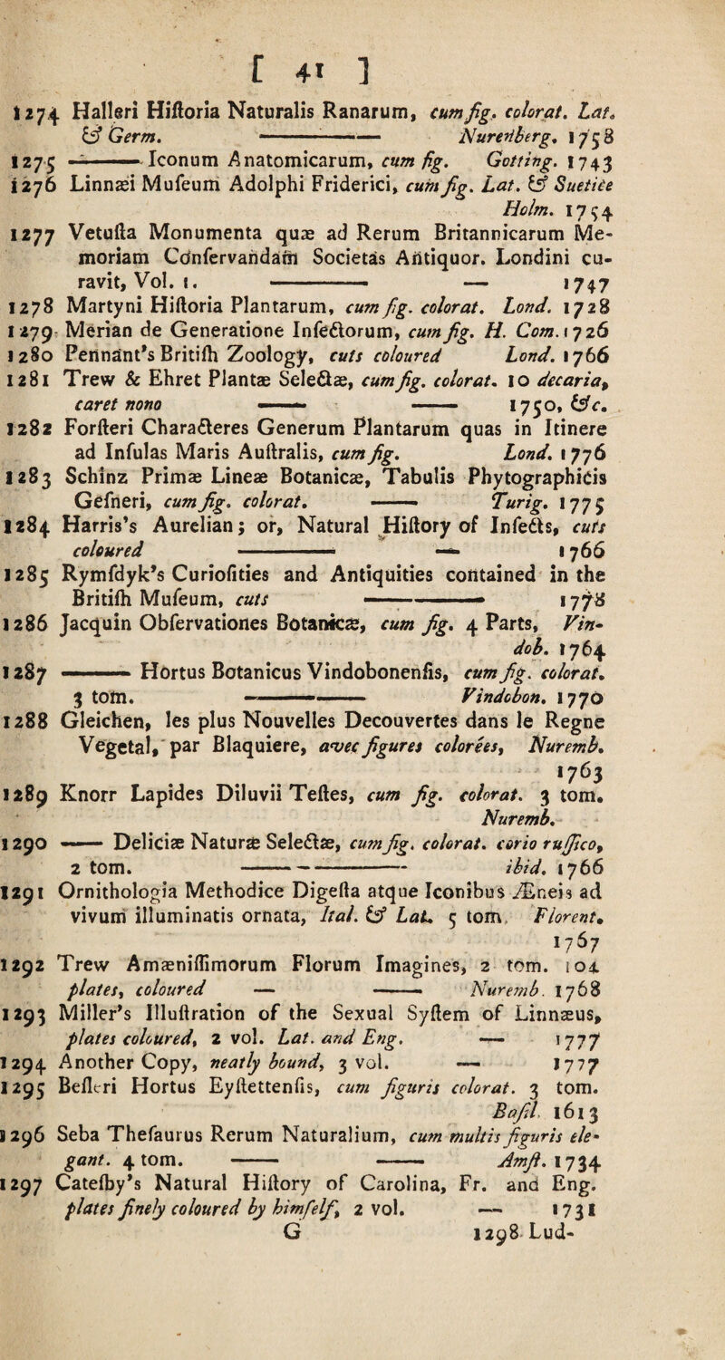 1274 Halleri Hiflorla Naturalis Ranarum, cum jig, colorai, Lat, y Germ. -- — Nuretiberg, \ 7 5 8 1275 ~ '■■■■■ Icon urn A natomicarum, cum fig. 1743 1276 Linnasi Mufeuiri Adolphi Friderici, cum jig. Lat. ^ Suetice Holm. 17^4 1277 Vetufta Monumenta quae ad Rerum Britannicarum Me- moriam Cdnfervandani Societas Aiitiquor. Londini cu- ravit, Vol. I. ... — >747 1278 Marty ni Hiftoria Plantarum, cum fig. color at. Lond. 1728 1279 Merian de Generatione Infeftorum, cum fig. H. Com. if 26 1280 Pennant’sBritiih Zoology, cuts coloured Lond.\jb6 1281 Trew & Ehret Plantae Seleflae, cum fig. colorat. 10 decaria^ caret nono —— ■ —— 1730, 1282 Forfteri Charafleres Generum Plantarum quas in Itinere ad Infulas Maris Auftralis, cum fig. Lond. 1776 1283 Schinz Prima; Lineae Botanicae, Tabulis Phytographids Gefneri, cum fig. colorat, ——. Turig, 177 5 1284 Harris’s Aurelian; of, Natural ^Hiftory of Infeds, cuts coloured ■ ■ ■■■'■ — 1766 1285 Rymfdyk’s Curiofities and Antiquities contained in the Britilh Mufeum, cuts ■- 17^8 1286 Jacquin Obfervationes Botanks, cum fig, 4 Parts, Vin» dob. 1764 1287 —— Hortus Botanicus Vindobonenfis, cum fig. colorat, 3 tom. —-- Vindobon, 1770 1288 Gleichen, les plus Nouvelles Decouvertes dans le Regne Vegetal,'par Blaquiere, a^ecfigures colorhs^ Nuremb, ‘7^3 1*89 Knorr Lapides Diluvii Teftes, cua fig. nhrat. 3 tom. Nuremb,- 1290 —— Deliciae Nature Seledae, cum fig. colorat. corio rufiico, 2 tom. --ibid. 1766 1291 Ornithologia Methodice Digefta atque Iconibus ^neis ad vivuni illuminatis ornata, Ital. ^ Lat, 5 tom, Florent* 1767 1292 Trew Amaeniflimorum Florum Imagines, 2 tom. 104. plates^ coloured — — ■■ Nuremb. 1768 1293 Miller’s Illuftration of the Sexual Syftem of Linnseus, plates coloured, 2 vol. Lat. and Eng. *777 1294 Another Copy, neatly bound, 3 vol. — J777 1295 Belleri Hortus Eyftettenfis, cum figuris colorat. 3 tom. Bafil, 1613 1296 Seba Thefaurus Rerum Naturalium, cum multis figuris ele¬ gant. 4 tom. - - Amfi.\']^\ 1297 Catelby’s Natural Hillory of Carolina, Fr. and Eng. plates finely coloured by him/elf, 2 vol. *731 G 1298-Lud-