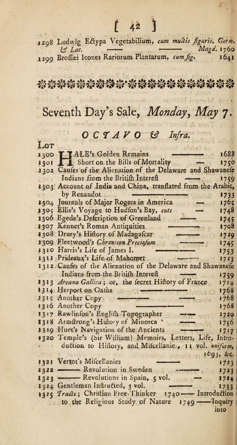 t 4^ J 1298 Ludwig Edypa Vegetabilium, cum muliis figuris^ Germ,, iff Lat. —'— - Magd. 1^60 1299 BrolTafi leones Rariorum Plantarum, cum Jig, 1641 Seventh Day’s Sale, Monday^ May 7. OCTAVO y Lot 1300 T-T ALE’^s Golden Remains 130 Infra, 3 TT * jn Short on the Bills of Mortality 1302 Caufes of the Aliejnatioa of the Delaware and Shawanefe Indians-from the Britifli Interefl ■■ *759 1688 1750 13P3 Account of India and China^ tranflated from the Arabic, by Renaudot 1304 Journals of Major Rogers in America 1305 Ellis’s Voyage to Hudfon’s Bay, cuts 1306 Egede’s Defeription of Greenland 1307 Rennet’s Roman Antiquities — 1308 Drury’s Hillory of Madagafcar 1309 Fleetwood’s Chronicon Precio/um 1310 Harris’s Life of James I. — X 311 Pridea'ujt’s Life of Mahomet *733 176? 1748 >745 1708 1729 *745 *753 *723 i3i2rCaufes of the Alienation of the Delaware and Shawanefe Indians from the Britifli Intereft 1313 Jrcana Gallic a ; or, the fecret Hiftory of France 13 14 Herport on Oaths » .... < 1313 Another Copy) ■'' ■■■ —— 1316 Another Copy 1317 Rawlinfon’s Englifh Topographer >—'• 1318 Armdrong’s Hillory of Minorca * —- 1319 Huec’s Navigation of the Ancients *759 1714 1768 1768 *729 1756 1717 1320 Temple’s (bir William) Memoirs, Letters, Life, Intro- duftion to Hiiiory, and Mifcellanici, ii vol, nnifortn^ 1693, &c, 1321 Vertot's Mifcellanies --— 1723 1^22 ■■■ ' Revolution in Sweden ^ --- 1723 ,1323 -.■— Revolutions in Spain, 5 vol. — 17*4 1324 Gentleman Inftrudted, 3 vol. ■ -- 1733 1325 Pradisj ChrilHan Free-Thinker *740-Introduction to the Religious Study of Nature J749-’Inquiry into