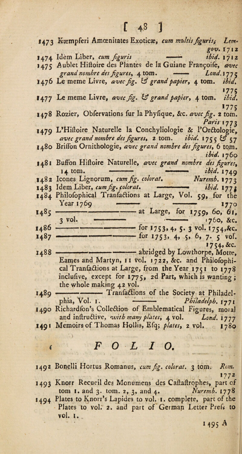 1473 Kasmpferi Amoenitates Exotics, cum multis fgurisi Lem* go‘v, ijiz 1474 Idem Liber, cum Jiguris ' ibU- 1712 1475 Aublet Hiftoire des Plantes de la Guiane Fran9oire, anjec grand nombre des figures^ 4 torn. -- bond. 177c 1476 Le meme Livre, avec fg, ^ grand papier^ 4 tom. thid^ *775 1477 Le meme Livre, a^vec fig, ^ grand papier^ 4 tom. ibid, *77,5 1478 Rozier, Obfervations fur la Phyfique, &c. anjecfig, 2 tom. Paris ij-j 1479 L’Hiftoire Naturelle la Conchyliologie & POrdologie, avec grand nombre des figures, 2 tom. ibid, 1755 ^ 57 1480 Briflbn Ornithologie, a^ec grand nombre des figures, 6 tom. ibid. 1760 1481 BufFon Hiftoire Naturelle, a^ec grand nomhre des figures, 14 tom. . ... ibid. 1482 leones Lignorum, cum fig. colorat, Nuremb, 1773 1483 IditmlAhtr, cum fig, colorat, ■ ' ■ - ibid.iyyi 1484 Philofophical Tranfadlions at Large, Vol. 59, for the Year 1769 --- _ - —- 1770 1485 1486 1487 1488 --at Large, for 1759, ^ vol. -— —--■ 1760, &c. -:-for 1753, 4, 5. 3 vol. 1754,&c, ....for I753» 4> S» 6, 7. 5 vof, I754,&c. ■■■ abridged by Lovvtborpe, Metre, Eames and Martyn, ii Vol. 1722, &c. and Philofophi¬ cal Tranlaftions at Large, from the Year 1751 to 1778 incluhve, except for 1775, 2d Part, which is wanting; the whole making 42 vol. >489 ——— Tranfa^Ions of the Society at Philadel¬ phia, Vol. I. ■' ■ ■ ■ ■■ '■ Pbiladelph, I771 1490 Richardfon’s Colledion of Emblematical Figures, moral and inftrudlive, ^ith many plates, 4 vol. Lond. ij-jy 1491 Memoirs of Thomas Hollis, Efq; plates, 2 vol. 1780 F O L I O. 1492 Bonelli Hortus Romanus, cum fig. colorat. 3 tom. Rosn. 1493 Knorr Recueil des Monumens des Caftaftrophes, part of tom I. and 3. tom. 2, 3, and 4. Nuremb. 1778 1494 Plates to Knorr’s Lapides to vol. i. complete, part of the • Plates to vol. 2. and part of German Letter PreL to vol. I. M95 ^