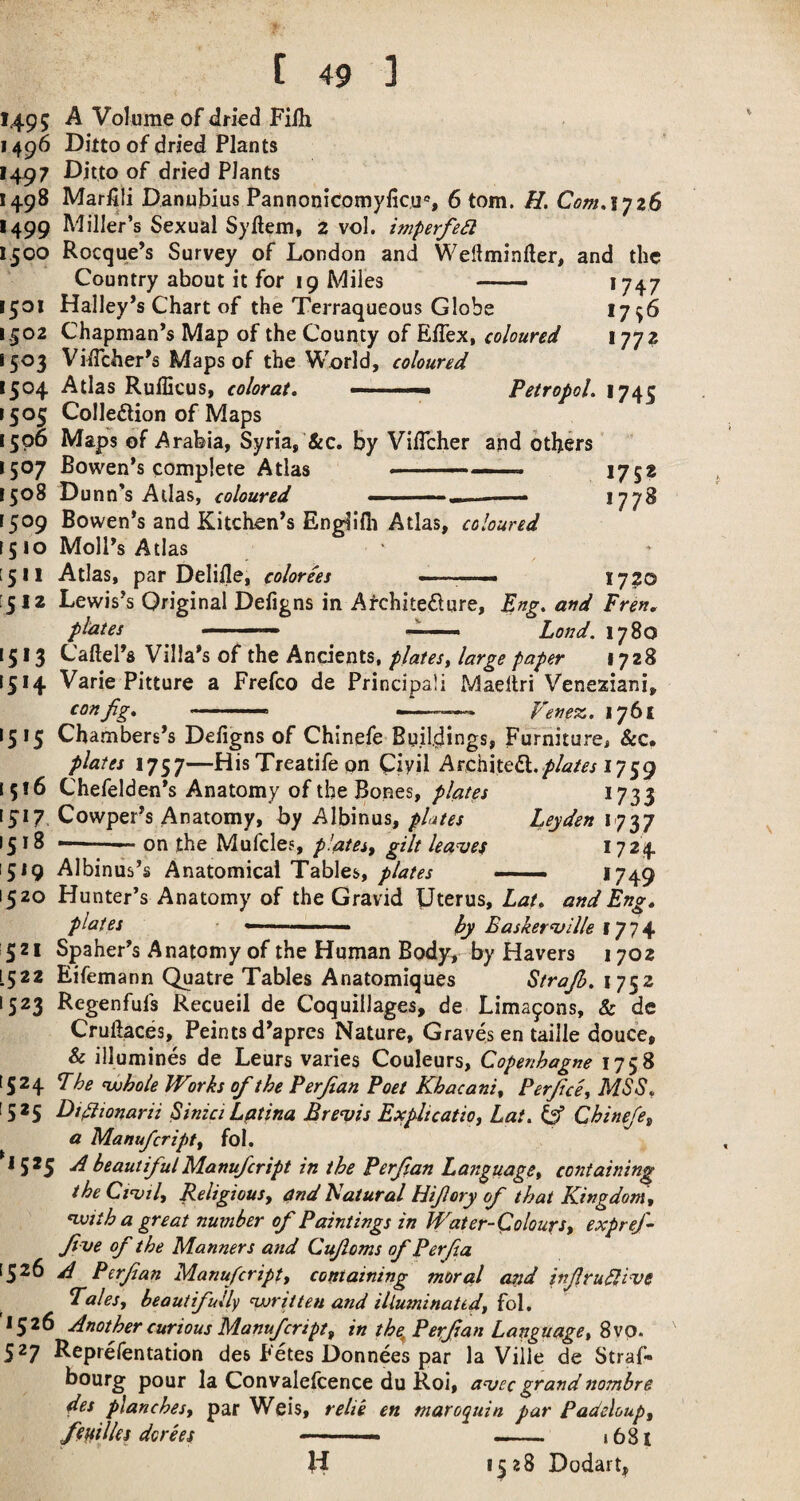 1495 A Volume of dried Filh 1496 Ditto of dried Plants 1497 Ditto of dried Plants 1498 Marfiii DanuMus Pannonicomyficu«, 6 tom. H. ComAyzS 1499 Miller’s Sexual Syftem, 2 vol. imperfed 1500 Rocque’s Survey of London and Weftminfter, and the Country about it for 19 Miles - 1747 1501 Halley’s Chart of the Terraqueous Globe *796 1,502 Chapman’s Map of the County of ElTex, coloured 1772 1503 ViiTcher’s Maps of the World, coloured 1505 Colleftion of Maps 1506 Maps of Arabia, Syria,'&c. by VilTcher and others 1507 Bowen’s complete Atlas ' ■ ■ I7S? 1508 Dunn’s Atlas, coloured — .., *77^ 1509 Bowen’s and Kitchen’s Englifii Atlas, coloured 1510 Moll’s Atlas [511 Atlas, par Delifle, colorees ■■ ■■ — I7?0 [512 Lewis’s Original Defigns in Afchitedure, Eng, and Fren, 1513 Caftel’s Villa’s of the Ancients, plates^ large paper 1728 1514 Varie Pitture a Frefco de Principali Maeliri Veneziani, 1515 Chambers’s Defigns of Chinefe Buildings, Furniture, &c. plates 1757—His Treatife on Ciyil Architedl.^/a/^r 1759 1516 Chefelden’s Anatomy of the Bones, plates 1733 1517 Cowper’s Anatomy, by Albinus, plates Leyden 1737 1518 ——— on the Mufcles, plates^ gilt halves 1724 1519 Albiniis’s Anatomical Tables,. 1749 1520 Hunter’s Anatomy of the Gravid Uterus, Lat, and Eng^ 521 Spaher’s Anatomy of the Human Body, by Havers 1702 1522 Eifemann Quatre Tables Anatomiques Strajh. 1752 1523 Regenfufs Recueil de Coquillages, de Lima^ons, & de Cruftaces, Feints d’aprcs Nature, Graves en taille douce, & illumines de Leurs varies Couleurs, Copenhagne 1758 1524 Fhe nAjhole Works of the Perjian Poet Khacani^ Perfce^ MSB, 1525 Dsflionarii Sinici Latina Breasts Exfltcatio, Lat, Chinefe^ a Manufcriptf fol. 1525 ui beautiful Manu/cript in the Perf an Language^ containing theCi^ily Religiousy and Natural Hifory of that Kingdom, nvith a great number of Paintings in Water-Colours, expref- fve of the Manners and Cufoms of Perfa 1526 B P erf an Manufcript, containing moral and infrudh^e Fates, beautifully nDriiteu and illuminatid, fol, 1526 Another curious Manufcript, in the^Perf an Language, ^vq, 527 Reprefentation des Fetes Donnees par la Viile de Straf- bourg pour la Convalefcence du Roi, a^ec grand nombre des planches, par Weis, relie en maroquin par Padeloup, ftnilles dories — - i68i Id 1528 Dodart,