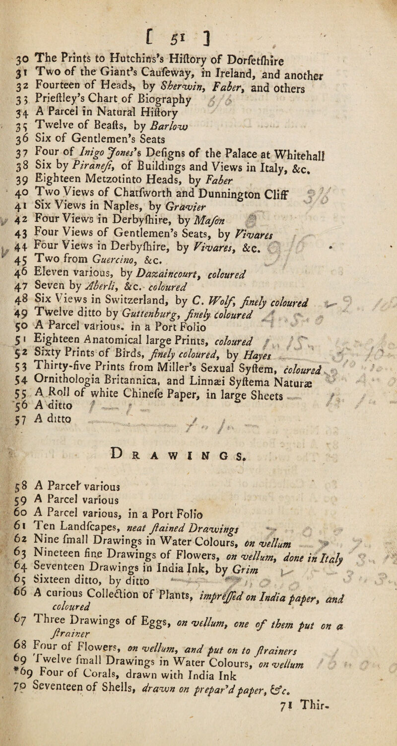 30 The Prints to Hutchins’s Hiftory of Dorfetlhire 31 Two of the Giant’s Caufeway, in Ireland, and another 32 Fourteen of Heads, by Shernviny Faber, and Others 3 5 Prieftley’s Chart of Biography ^ 34 A Parcel in Natural Hiftory 3^ Twelve of Beafts, hy Barloutj 36 Six of Gentlemen’s Seats 3 7 Four of Inigo Jones\ Defigns of the Palace at Whitehall 38 Six by Piranejiy of Buildings and Views in Italy, &c, 39 Eighteen Metzotinto Heads, by Faber 40 Two Views of Chatfworth and Dunnington Cliff 41 Six Views in Naples, by Grazier ^ 42 Four Views in Derbyfhire, by ^ 43 Four Views of Gentlemen’s Seats, by Vtqjares 44 Four Views in Derbylhire, by Firuares, &c. ^ 45 Two from Guercim, &c, 46 Eleven various, by Da^aincourt, coloured 47 Seven by Aberli, &c. coloured 48 Six Views in Switzerland, by C. Wolf, finely coloured 49 Twelve ditto by Guttenburg, finely coloured ^ ^ ,35 50 A Parcel various, in a Port Folio ^ 51 Eighteen Anatomical large Prints, coloured / . i /Cv- 52 Sixty Prints of Birds, finely coloured, by Hayes 53 Thirty-five Prints from Miller’s Sexual Syftem, coloured 54 Ornithologia Britannica, and Linnasi Syftema Nature 55 A EqJI of white Chinefe Paper, in large Sheets '56 A ditto f ? 57 A ditto . 1 ^ . 7 /i. 'M a D R A W I N G S* 5 8 A Parcel various 59 A Parcel various 60 A Parcel various, in a Port Folio 61 Ten Landfcapes, neat fiained Drawings 62 Nine fmall Drawings in Water Colours, on Vellum > , 63 Nineteen fine Drawings of Flowers, on vellu?n, done initalx 64 Seventeen Drawings in India Ink, by Grim 65 Sixteen ditto, by ditto , ^ ^ 66 A curious Colleaion of Plants, imprefed on in</ia taper, am coloured ^ 67 Three Drawings of Eggs, on mllum, one of them put on o firainer 68 Four of Flowers, on njellum, and put on to firainers 29 Twelve fmall Drawings in Water Colours, on<vellum > > 69 Four of Corals, drawn with India Ink 7P Seventeen of Shells, dra^n on prepared paper, 71 Thir-