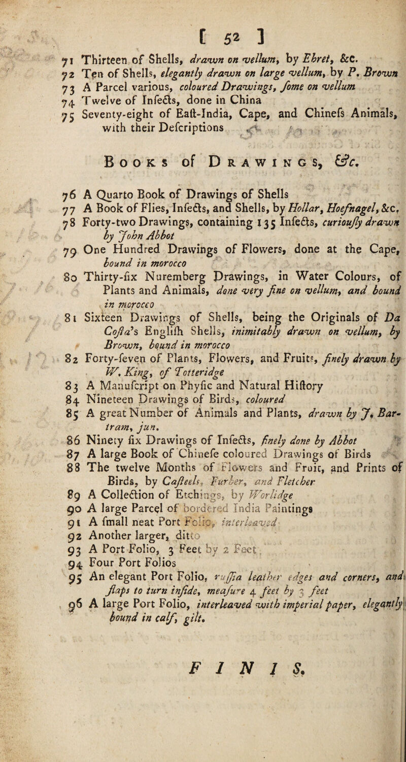 71 Thirteen of Shells, dranun on •vellum^ by Ehreiy &C. 72 T^n of Shells, elegantly dranxjn on large ^elluniy hy P, Bronun 73 A Parcel various, coloured Dranvings, fame on vellum 74 Twelve of Infeds, done in China 75 Seventy-eight of Eaft-India, Cape, and Chinefs Animals, With their Defcriptions ^ , , Books of Drawings, ^c, ^ 76 A Quarto Book of Drawings of Shells I 77 A Book of Flies, Infeds, and Shells, by Hollary Hoefnagely 78 Forty-two Drawings, containing 135 Infeds, ~ is, by John Abbot 79 One Hundred Drawings of Flowers, done at the Cape, bound in morocco ^ 80 Thirty-hx Nuremberg Drawings, in Water Colours, of ' Plants and Animals, done 'very fine on vellumy and bound in morocco 81 Sixteen Drawings of Shells, being the Originals of Da Cofia^s Engliih Shells, inimitably dra^wn on Bellamy by Bronjon, bound in morocco 82 Forty-feven of Plants, Flowers, and Fruit?, ' W, Kingt of Totteridge 83 A Manufcript on Phyfic and Natural Hiftory 84 Nineteen Drawings of Birds, coloured 85 A great Number of Animals and Plants, drauon by f. Bar- trawy jun. 86 Ninety fix Drawings of Infeds, finely done by Abbot 87 A large Book of Chinefe coloured Drawings of Birds 88 The twelve Months of Flowers and Fruit, and Prints of Birds, by Cafieehj Furhery and Fletcher 89 A Colledion of Etchi ags, by W^orlidge 90 A large Parcel of bordered India Paintings 91 A fmall neat Port Fclip, interleau.sd 92 Another larger, ditto 93 A Port Folio, 3 Feet by 2 Fact / 94 Four Port Folios 93 An elegant Port Folio, rufifia leather edges and cornersy and\ flaps to turn infidcy meafure 4 feet by 3 feet , 96 A large Port Folio, interleaved'with imperial papery elegantly\ hound in calf gilt. FINIS.