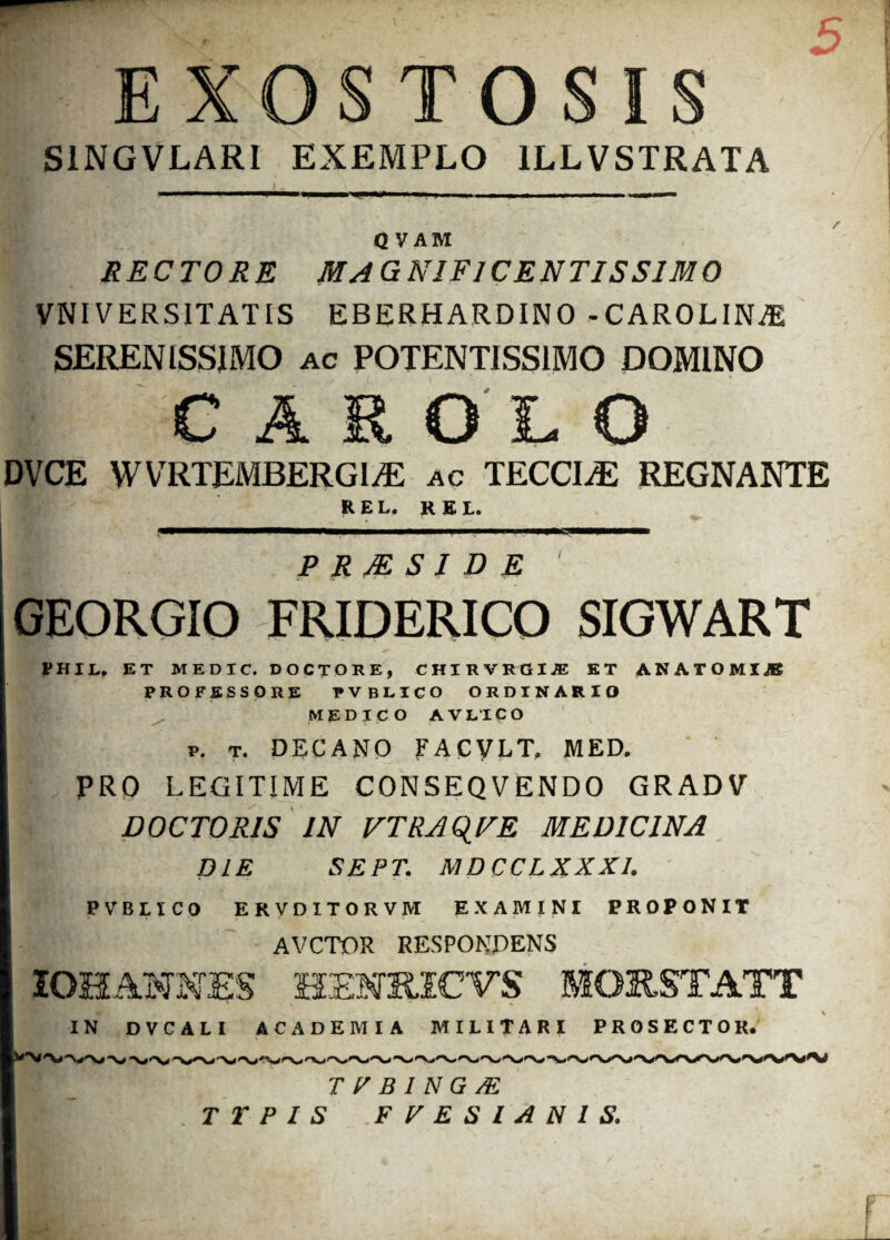 EXOSTOSIS S1NGVLARI EXEMPLO 1LLVSTRATA Q V AM RECTORE MAGNIFICENTISSIMO VNIVERSITATIS EBERHARDINO -CAROLIN^l SERENISSIMO ac POTENTISS1MO DOMINO CASOLO DVCE WVRTEMBERGIAi ac TECCIiE REGNANTE REL. REL. ;• P R JE S I D E GEORGIO FRIDERICO SIGWART ^HIL, ET MEDIC. DOCTORE, CHIRVRGIiE ET ANATOMIJE PROFESSORE PVBLICO ORDINARIO medico AVLTCO P. T. DECANO FACVLT, MED. PRO LEGITIME CONSEQVENDO GRADV DOCTORIS IN VTRAQVE MEDICINA DIE SEPT. MDCCLXXX1. PVBLICO ERVDI. TORVM EXAMINI PROPONIT AVCTOR RESPONDENS IOH ANNES HEMRJCVS MORSTATT IN DVCALI ACADEMIA MILITARI PROSECTOR. T R B 1 N G JE TYPIS FVESIANIS.