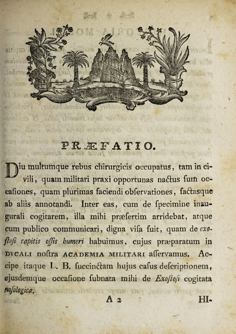 ( PRJEFATIO. TT\iu multumque rebus chirurgicis occupatus, tam in ci¬ vili , quam militari praxi opportunas na&us furti oc- cafiones, quam plurimas faciendi obfervationes, faftasque ab aliis annotandi. Inter eas, cum de fpecimine inau- gurali cogitarem, illa mihi praefertim arridebat, atque cum publico communicari, digna vifa fuit, quam de exo- ftofi capitis offis humeri habuimus, cujus praeparatum in dvcali noftra academia militari aflervamus. Ac¬ cipe itaque L. B. fuccinftam hujus cafus defcriptionem, ejusdemque occafione fubnata mihi de Exojlofi cogitata Hofologica. |L?1f - A % ' HI-