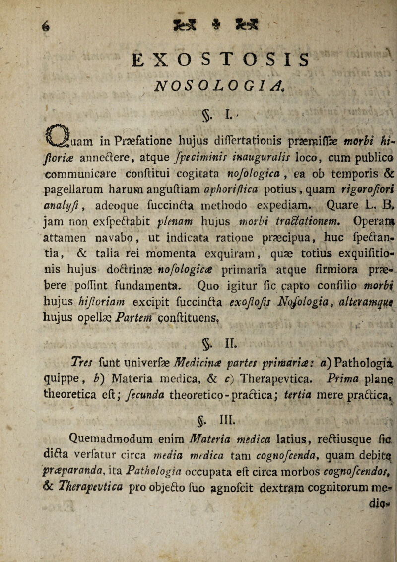 H •5' JHC E X O S T OS IS NOS OLO G IA. §• p CIluam in Praefatione hujus diflertationis prsemiflfe morbi hi- Jlorice anneftere, atque fpeciminis inauguratis loco, cum publico communicare conftitui cogitata nofologica , ea ob temporis & pagellarum harum anguftiam aphoriftica potius , quam rigorofiori analyfi, adeoque fuccinfta methodo expediam. Quare L. B, jam non exfpettabit plenam Jiujus morbi traUatiomm. Operam attamen navabo, ut indicata ratione praecipua, huc fpe&an- tia, & talia rei momenta exquiram, quse totius exquifitio- nis hujus dofrrinae nofologicce primaria atque firmiora prae¬ bere poffint fundamenta. Quo igitur fic capto confilio morbi hujus hijloriam excipit fuccinfta exojiofis Nqfologia, alteramque hujus opellae Partem conftituens, §. II. Tres funt univerfae Medicinae partes primaria: a) Pathologia quippe, b) Materia medica, & c) Therapevtica. Prima plane theoretica eft; fecunda theoretico-praftica; tertia mere pra&ica, * 4 §. III. ;S Quemadmodum enim Materia medica latius, re&iusque fic ditta verfatur circa media medica tam cognofcenda, quam debite praparanda, ita Pathologia occupata efl circa morbos cognofcendos, & Therapevtica pro objefto fuo agnofcit dextram cognitorum me* die* /