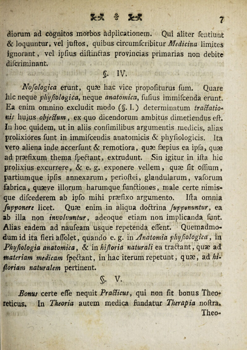 diorum ad cognitos morbos adplicationem. Qui aliter fentiuat & loquuntur, vel juftos, quibus circumfcribitur Medicina limites ignorant, vel ipfius diftinftas provincias primarias non debite difcriminant §. IV. Nofologica erunt, quae hac vice propofiturus fum. Quare hic neque phyfiologica, neque anatomica, fufius immifcenda erunt. Ea enim omnino excludit modo (§. I.) determinatum traBatio* nis hujus objeffum, ex quo dicendorum ambitus dimetiendus eft. In hoc quidem, ut in aliis conlimilibus argumentis medicis, alias prolixiores funt in immifcendis anatomicis & phyfiologicis. Ita vero aliena inde accerfunt & remotiora, quae faepius ea ipfa, quas ad praefixum thema fpe£tant, extrudunt Sin igitur in ifta hic prolixius excurrere, & e. g. exponere vellem, quae fit offium, partiumque ipfis annexarum, perioftei, glandularum, vaforum fabrica, quaeve illorum harumque funftiones, male certe nimis- que difcederem ab ipfo mihi praefixo argumento. Ifta omnia fupponere licet. Quae enim in aliqua dofrrina /upponuntur, ea ab illa non involvuntur, adeoque etiam non implicanda funt. Alias eadem ad naufeam usque repetenda eftent Quemadmo¬ dum id ita fieri aflolet, quando e. g. in Anatomia phyfiologica, in Phyfiologia anatomica, & in hijloria naturali ea traftant, quae ad materiam medicam fpeftant, in hac iterum repetunt, quae, ad hi* floriam naturalem pertinent. f , §• v- Bonus certe efle nequit Prafticus, qui non fit bonus Theo- reticus. In Theoria autem medica fundatur Therapia noftra. Theo-