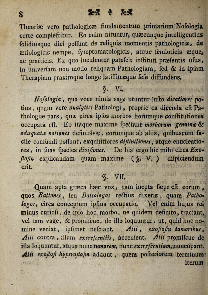 3fc& * S Theoriae vero pathologicae fundamentum primarium Nofologia certe compleftitur. Eo enim nituntur, quaecunque <intelligentius folidiusque dici poffunt de reliquis momentis pathologicis, de aetiologicis nempe, fymptomatologicis, atque femioticis aeque, ac pratiicis. Ex quo luculenter patefcit inftituti praefentis ufus, in univerlam non modo reliquam Pathologiam, fed & in ipfam Therapiam praximque longe iatiffimeque fefe diffundens, $• vi. Nofologia > qua voce nimis vage utuntur jufto dicatiores po* tius, quam vere analytici Pathologi, proprie ea dicenda eft Pa- thologiae pars, quae circa ipios morbos horumque conftitutiones occupata eft. Eo itaque maxime fpeftant morborum genuina & adaquat# notiones definitivae, eorumque ab aliis, quibuscum fa- cile confundi poffunt, exquifitiores dijlinttiones, atque enucleatio¬ res , in fuas fpecies divifwnes. De his ergo hic mihi circa Exo* Jiofin explicandam quam maxime (£. V. ) difpiciendum erit. §. vir. Quam apta graeca haec vox, tam inepta faepeeft eorum # quos Battones, feu Battologos reftius dixeris , quam Patho- logos» circa conceptum ipfius occupatio. Vel enim hujus rei minus curiofi, de ipfo hoc morbo, ne quidem definito, tra£tant, ■ vel tam vage, & promifeue, de illo loquuntur, ut, quid hoc no¬ mine veniat, ipfimet nefeiant. Alii , exojlofiyi tumoribus, Alii contra, illam excrefcentiis, accenfent. Alii promifeue de illa loquuntur, atque nunc tumorem, nunc excrefcentiam, nuncupant Alii exojlofi hyperojlofin addunt # quem pofteriorem terminum iterum