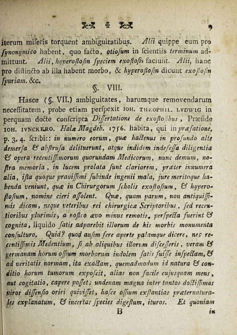 * && iterum miferis torquent ambiguitatibus. Alii quippe eum pro fynonymico habent, quo fafto, Qtiofum in fcientirs terminum ad¬ mittunt. Alii, hyperoflofin fpeciem exoflofis faciunt. Alii, hanc pro diftintto ab illa habent morbo, & hyperoflofin dicunt exofojin fpuriam. &c. • §. VIII. Hasce (§. VII.) ambiguitates, harumque removendarum neceflitatem, probe etiam perfpexit ioh. th^ophil. lvdwig in perquam dofte confcripta Difertatione de exojlofibus , Praeli de ioh. ivnckejio. Hala Magdeb. i7f6. habita, qui inprafatione, p. 3, 4. fcribit: in numero eorum, qua hadtenus in profundo alte demerfa & abflrufa delituerunt, atque indidem indefejfa diligentia & opera recentiffimorum quorundam Medicorum, nunc demum, no- flra memoria , in lucem prolata funt clariorem, praeter innumera alia, ijla quoque pravi [funi fubinde ingenii mala, jure meritoque ha¬ benda veniunt, quce in Chirurgorum fcholis exoflofium, & hypero- poftum, nomine cieri ajfolent. parum, non antiqui fi¬ mis dicam, nuqae veteribus rei chirurgicae Scriptoribus, fed recen- tioribus plurimis, a nojlro avo minus remotis* per [pedta fuerint & cognita, liquido fatis adparebit illorum de his morbis monumenta confuit uro, Quid? quod aufm fere aperte palamque dicere, r*- centijfm is Medentium, fi ab aliquibus illorum difrefer is, veram & germanam horum offum morborum indolem fatis fui[fe infpedtam, & ad veritatis normam, zta exadtam, quemadmodum id natura & con¬ ditio horum tumorum expofcit, a/ifl/ non facile cujus quam mens, cogitatio, capere pofet; undenam magna inter tantos dodii fimos viros di f en fio oriri quivijfet, hafce offium ex f antias pr ater natura¬ les explanatum, & incertas fpecies di getium, ituros. Et quoniam B w