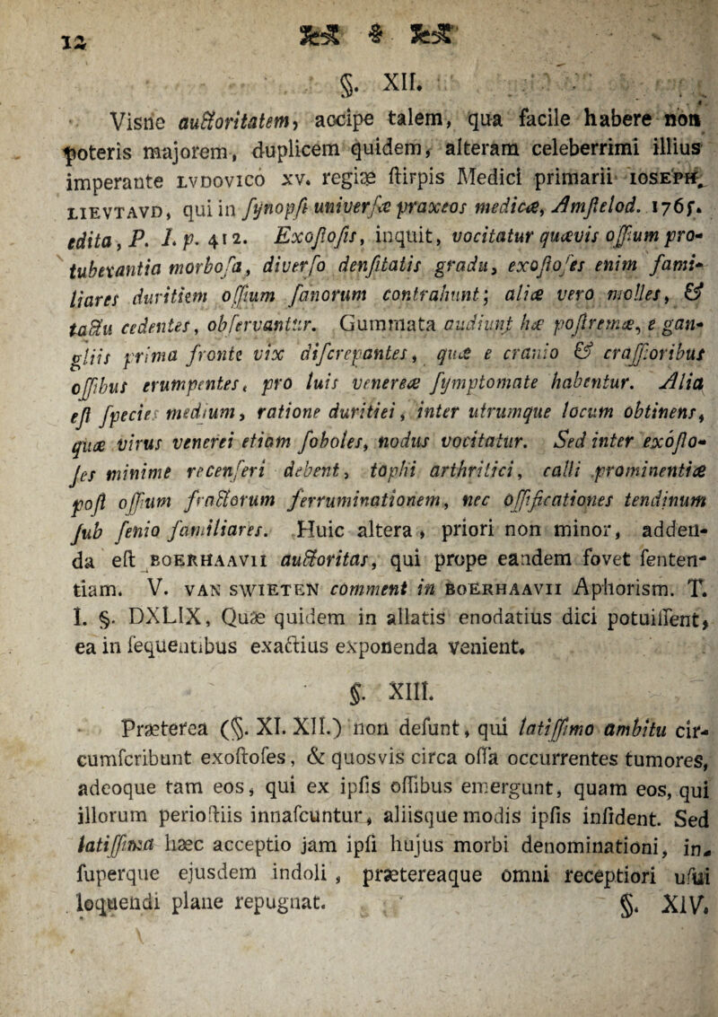 # Ss& xa §. XII. I Visne aufioritatem> accipe talem, qua facile habere non poteris majorem, duplicem quidem, alteram celeberrimi illius imperante lvdovico xv. regia* ftirpis Medici primarii iosepi^ lievtavd, qui in fynopfi univerfie praxeos medici, Amfielod. 1765** edita, P. /. p. 412. Exojlofis, inquit, vocitatur quavis offium pro* tubexantia morbofa, diverfo denfitatis gradu, exoftofts enim fami- liares durittm offium fanorum contrahunt; alia vero molles, & ta$u cedentes, obfervantur. Gummata audhmp hac poftremce, e gan- gliis prima fronte vix difcrepantes, <7?^ £ cranio & crafforibus ojftbus erumpentes t pro luis veneria fijmptomate habentur. Alia ejt fpecies medium, ratione duritiei, inter utrumque locum obtinens, quae virus venerei etiam fobotes9 nodus vocitatur. Sed inter exoflo* Jes minime recen feri debent, tophi arthritici, calli prominenti ce f°ft offium f aflorum ferruminationem, offificationes tendinum Jub fenio familiares. Huic altera * priori non minor, adden¬ da eft boerhaavii auftoritas, qui prope eandem fovet fenten- tiam. V. van swieten comment in eoerhaavii Aphorism. T. I. §. DXLIX, Qu3e quidem in allatis enodatius dici potuiiient, ea in fequentibus exaftius exponenda venient» $. XIII* Praeterea (§. XI. XII.) non defunt, qui tatiffimo ambitu cir- cumfcribunt exoftofes, & quosvis circa offa occurrentes tumores, adeoque tam eos, qui ex ipfis offibus emergunt, quam eos, qui illorum periofliis innafcuntur, aliisque modis ipfis infident. Sed iatiffma haec acceptio jam ipfi hujus morbi denominationi, in* fuperque ejusdem indoli , prsetereaque omni receptiori ufui loquendi plane repugnat. : / r g4 XlVi