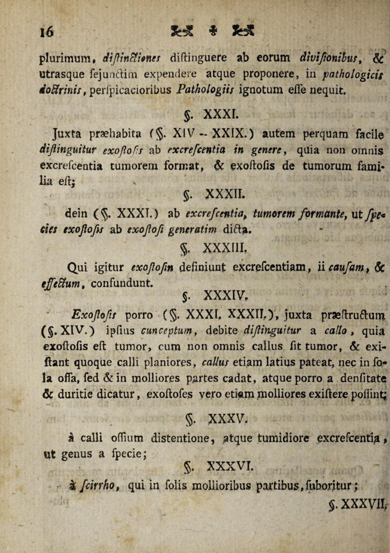 plurimum# di/linfiticneT diftinguere ab eorum divifionibus, & utrasque fejunftim expendere atque proponere, in pathologicis ioSrinis, perlpicacioribus Pathologiis ignotum effe nequit. J. XXXI. Juxta prsehabita f§. XIV-XXIX.) autem perquam facile dijlinguitur exoflofis ab excrefcentia in genere, quia non omnis excrefcentia tumorem format, & exoftofis de tumorum fami¬ lia eftj v j - L: §. XXXII. dein (§. XXXT.) ab excrefcentiap tumorem formante, ut fpe< cies exojlofes ab exofofi generatim di&a. %, XXXIII. Qui igitur exofofm definiunt excrefcentiam, ii caufam} Sc efferum, confundunt. ‘ . • §. XXXIV# Exojlofis porro (§, XXXI. XXXII.), juxta praeftrufruni (§. XIV.) ipfius cunceptum, debite diftibguitur a callo , quia exoftofis eft tumor, cum non omnis callus fit tumor, & exi- ftant quoque calli planiores, callus etiam latius pateat, nec in fo<- la offa, fed & in molliores partes cadat, atque porro a denfitate & duritie dicatur, exoftofes vero etiam molliores exiftere poffint; 5. XXXV. a calli offium distentione, atque tumidiore excrefcentia % ut genus a fpecie; §. XXXVI. k fcirrho, qui in folis mollioribus partibus,fuboritur; XXXVIIr