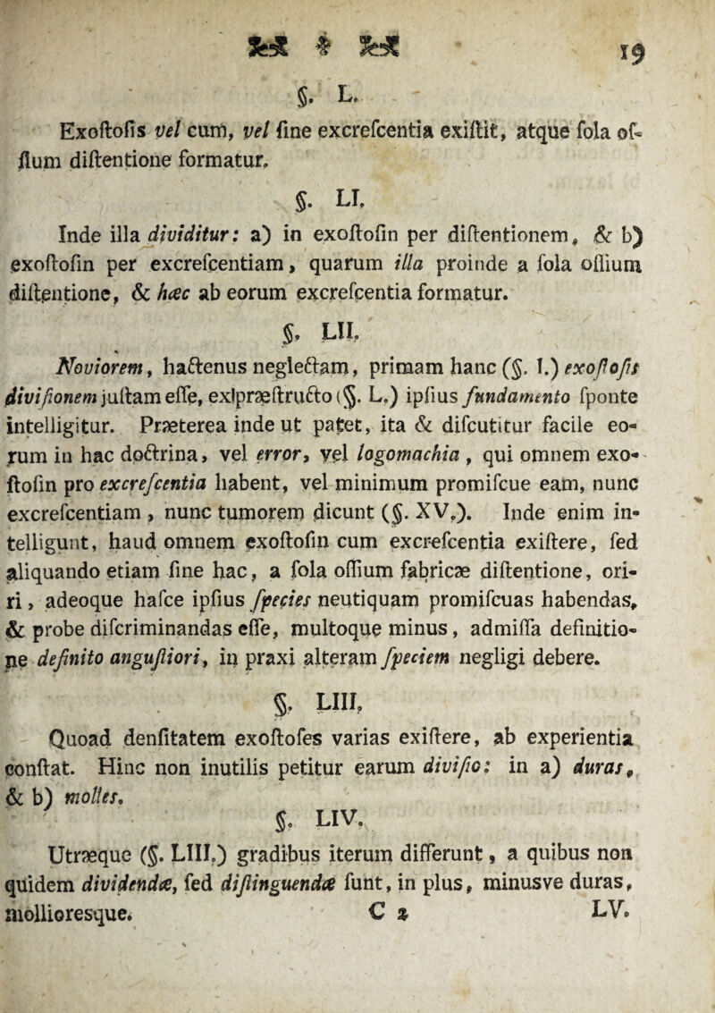 » 3H5 §. L. - Exoftofis vel cum, vel fine excrefcentia exiftit, atque fola of- Ilum diftentione formatur. §. LI. Inde illa dividitur: a) in exoftofin per diftentionem, & b) exoftofin per excrefcentiam > quarum illa proinde a fola oflium diftentione, & hac ab eorum excrefcentia formatur. $. LII. ' % Noviorem, haftenus negleftam, primam hanc (§. l.)exoflofis flivifionem jultameffe, ex!pr9eftrufto{§. L.) ipfius fundamento fponte intelligitur. Praeterea inde ut patet, ita & difeutitur facile eo¬ rum in hac dp&rina, vel error, vel logomachia , qui omnem exo¬ ftofin pro excrefcentia habent, vel minimum promifeue eam, nunc excrefcentiam , nunc tumorem dicunt (§. XV,). Inde enim in- telligunt, haud omnem exoftofin cum excrefcentia exiftere, fed aliquando etiam fine hac, a fola oflium fabricae diftentione, ori¬ ri, adeoque hafce ipfius fpecies neutiquam promifeuas habendas, & probe diferiminandas effe, multoque minus, admiffa definitio¬ ne definito angufiiori, in praxi alteram fpeciem negligi debere. §. LIII? Quoad denfitatem exoftofes varias exiftere, ab experientia confiat. Hinc non inutilis petitur earum divi fio t in a) duras, & b) molles. g, LIV. Utraeque (§. LIII.) gradibus iterum differunt, a quibus non quidem dividenda, fed difiinguenda funt, in plus, minusve duras, mollioresque. C % LV*