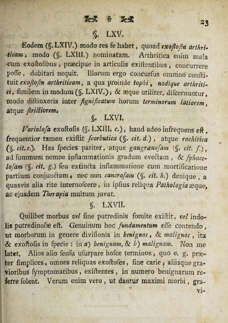 && § 23 §. LXV* Eodem (§. LXIV.) modo res fe habet * quoad exojiofin drthrU ticam, modo (§. LXI1I.) nominatam. Arthritica enim mala cum exoftofibus , praecipue in articulis exiftentibus , concurrere pofle , dubitari nequit Illorum ergo conciirfus omnino confli- tuit exojiofin arthriticam, a qua proinde tophi, nodique arthriti¬ ci, fimilem in modum (§. LX1V.)> & aeque utiliter, difcernuntur, modo diftinxeris inter figmficdturtt horum terminorum latiorem, atque JInUiorem* §< LXVI. Variolofa exoftofis (§* LXIIL r.), haud adeo infrequens eft, frequentior tamen exiftit fcorbutica (§* cite dh) , atque rachitica (§.cit.e.). Has fpecieS pariter, atque gatigranofam (§< tiU f), ad fummum nempe inflammationis gradum eve&anl, & fphace- lofam (§* cite g.) feu extin&a inflammatione cum mortificatione partium conjunctam * nec non cdncrofam (§* cit h.) denique , a quasvis alia rite internofeere * in ipfius reliqua Pathologici seque, ac ejusdem Therapia multum juvat §. LXVIL Quilibet morbus vel fine putredinis fomite exiftit, vel indo¬ lis putredinofe eft* Genuinum hoc fundamentum efle contendo , ut morborum in genere divifionis in benignos, & malignos, ita & exoftofis in fpecie : in a) benignam, & b) malignam. Non me latet, Alios alio fenfu ufurpare hofce terminos * quo e. g. prae¬ ter fimplices» omnes reliquas exoftofes, fine carie 5 aliisque gra¬ vioribus fymptomatibus, exiftentes , in numero benignarum re¬ ferre folent Verum enim vero * ut dantur maximi morbi, gra¬ vi-