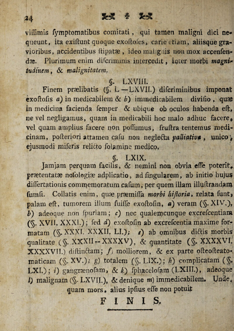 3H£ # viffimis fymptomatibus comitati, qui tamen maligni dici ne* queunt, ita exiftunt quoque exoftoies, carie etiam, aliisque gra¬ vioribus, accidentibus ftipatae , ideo mahg.iis non mox accenfen- das. Plurimum enim difcrinunis intercedit, iuier morbi magni> tudinem, & malignitatem. §. LXVIIL Finem praelibatis (§. L—LXVII.) difcriminibus imponat exoftofis a) in medicabilem & b) immedicabilem divifio , quae in medicina facienda femper & ubique ob oculos habenda eft, ne vel negligauius, quam in medicabili hoc malo adhuc facere* vel quam amplius facere non poffumus, fruftra tentemus medi¬ cinam, pofteriori attamen cafu non neglefta palliatfv* , unico* ejusmodi miferis relicto foiamine medico, 5. LXIX. Jam jam perquam facilis, & nemini non obvia efle poterit* praetentatae nofologiae adplicatio, ad Angularem, ab initio hujus differtationis commemoratumcafum, per quem illam illuftraadanj. fumfi. Collatis enim, quae praemiflTa morbi liijloria, relata funt> palam eft, tumorem illum fuiffe exoftofin, d) veram (§. XIV.), b) adeoque non fpuriam; c) nec qualemcunque excrefcentian» (§, XVI1. XXXI.) ; fed d) exoftofin ab excrefcentia maxime for¬ matam (§. XXXI. XXXIIo LI.); /) ab omnibus dittis morbis qualitate (§. XXXII --XXXXV), & quantitate (§. XXXXVf, XXXXVII.j diftinftam; /, molliorem, & ex parte ofteofteato- maticam {§. XV.); g) totalem (§. LIX.); h) complicatam (§. LXI.); i) gangrsenofam, & k) fphacelofam (LXIII.), adeoque l) malignam (§. LXV1L), & denique m) immedicabilem. Unde* quam mors, alius ipfius effe non potuit FINI S,