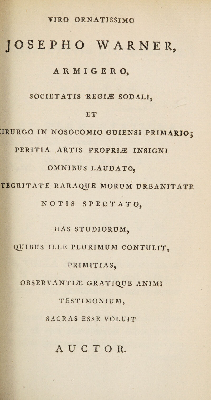 VIRO ORNATISSIMO JOSEPHO WARNER, ARMIGERO, SOCIETATIS REGII SODALI5 ET [IRURGO IN NOSOCOMIO GUIENSI PRIMARIO PERITIA ARTIS PROPRIAE INSIGNI OMNIBUS LAUDATO, TEGRITATE E ARAQUE MORUM URBANITATE NOTIS SPECTAT O, HAS STUDIORUM, QUIBUS ILLE PLURIMUM CONTULIT, PRIMITIAS, OBSERVANTI-SE GRATIQUE ANIMI TESTIMONIUM, SACRAS ESSE VOLUIT AUCTOR.