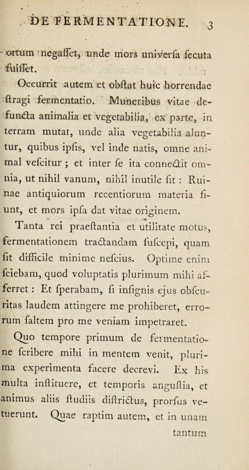 ortuin nega fiet* unde mors univerfa fecuta ftliflet. - ’ / Occurrit autem et obdat huic horrendae ftragi fermentatio. Muneribus vitae de* funda animalia et vegetabilia, ex parte, in terram mutat, unde alia vegetabilia alun¬ tur, quibus ipfis, vel inde natis, omne ani¬ mal vefcitur ; et inter fe ita connedit om¬ nia, ut nihil vanum, nihil irmtile fit : Rui¬ nae antiquiorum recentiorum materia fi¬ unt, et mors ipfa dat vitae originem. Tanta rei praedantia et utilitate motus, fermentationem tradandam llifcepi, quam fit difficile minime nefcius. Optime enim fciebam, quod voluptatis plurimum mihi af¬ ferret : Et fperabam, fi infignis ejus obfcu- ritas laudem attingere me prohiberet, erro¬ rum faltem pro me veniam impetraret. Quo tempore primum de fermentatio- ne fcribere mihi in mentem venit, pluri¬ ma experimenta facere decrevi. Ex his multa inftituere, et temporis anguftia, et animus aliis dudiis didridus, prorfus ve¬ tuerunt. Quae raptim autem, et 111 unam tantum