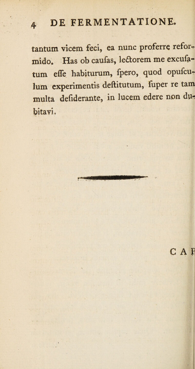 tantum vicem feci, ea nunc proferre refor¬ mido. Has ob caufas, leporem me excufa- tum efle habiturum, fpero, quod opufcu- lum experimentis deftitutum, fuper re tam multa defiderante, in lucem edere non du-; bitavi. GAP