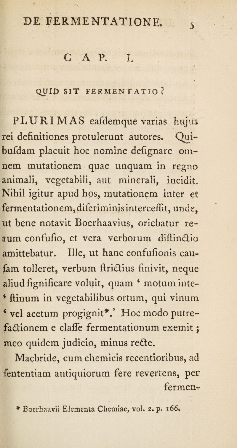 3 GAP. L QUID SIT FERMENTATIO ? PLURIMAS eafdemque varias hujiis rei definitiones protulerunt autores. Qui- bufdam placuit hoc nomine defignare om¬ nem mutationem quae unquam in regno animali, vegetabili, aut minerali, incidit Nihil igitur apud hos, mutationem inter et fermentationem,difcriminisinterceffit, unde, ut bene notavit Boerhaavius, oriebatur re¬ rum confufio, et vera verborum diftindtio amittebatur. Ille, ut hanc confufionis cau» fam tolleret, verbum ftri&ius finivit, neque aliud fignificare voluit, quam c motum inte- * ftinum in vegetabilibus ortum, qui vinum * vel acetum progignit*/ Hoc modo putre- fadionem e clafle fermentationum exemit; meo quidem judicio, minus redle. Macbride, cum chemicis recentioribus, ad fententiam antiquiorum fere revertens, per fermen- * Boerhaavii Elementa Chemiae, vol. 2. p. 166.