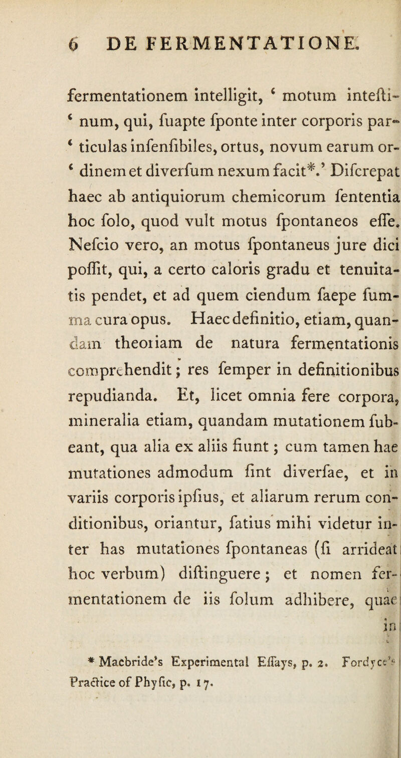 fermentationem intelligit, 6 motum intefti- 4 num, qui, fuapte fponte inter corporis par- c ticulas infenfibiles, ortus, novum earum or- € dinemet diverfum nexum facit*/ Difcrepat haec ab antiquiorum chemicorum fententia hoc folo, quod vult motus fpontaneos efle. Nefcio vero, an motus fpontaneus jure dici poffit, qui, a certo caloris gradu et tenuita¬ tis pendet, et ad quem ciendum faepe fum- ma cura opus* Haec definitio, etiam, quan- darn theoriam de natura fermentationis comprehendit; res femper in definitionibus repudianda. Et, licet omnia fere corpora, mineralia etiam, quandam mutationem fub- eant, qua alia ex aliis fiunt; cum tamen hae mutationes admodum fint diverfae, et in variis corporis ipfius, et aliarum rerum con¬ ditionibus, oriantur, fatius mihi videtur in¬ ter has mutationes fpontaneas (fi arrideat I hoc verbum) diftinguere; et nomen fer-* mentationem de iis folum adhibere, quae in l * Maebride^ Experimenta! EiTays, p. 2. FordyceV FracHce of Phy fic, p. 17.