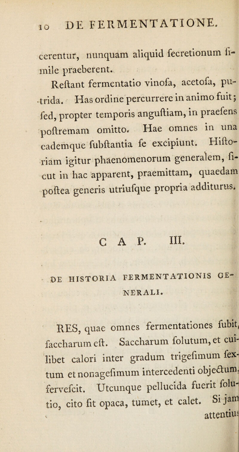 IO cerentur, nunquam aliquid fecretionum ii- mile praeberent. Reliant fermentatio vinofa, acetofa, pu¬ trida. Has ordine percurrere in animo fuit; fed, propter temporis anguftiam, in praefens pollremam omitto. Hae omnes in una cademque fubftantia fe excipiunt. Hifto- riam igitur phaenomenorum generalem, fi- cut in hac apparent, praemittam, quaedam poftea generis utriufque propria additurus. GAP. HI. DE HISTORIA FERMENT AT ION IS GE¬ NERALI. RES, quae omnes fermentationes fubit, faccharum eft. Saccharum folutum, et cui¬ libet calori inter gradum trigefimum fex-; tum etnonagefimum intercedenti objectum, fervefcit. Utcunque pellucida fueiit folu tio, cito fit opaca, tumet, et calet. Si jam . attentius