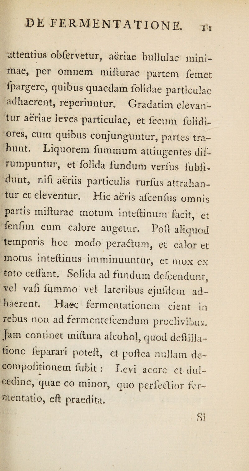 attentius obfervetur, aeriae bullulae mini¬ mae, per omnem mi itura e partem femet ipargere, quibus quaedam folidae particulae adhaerent, leperiuntur. Gradatim elevan¬ tur aeriae leves particulae, et fecum folidi- ores, cum quibus conjunguntur, partes tra¬ hunt. Liquorem fummum attingentes dif- rumpuntur, et folida fundum verfus fubii- dunt, niii aeriis particulis rurfus attrahan¬ tur et eleventur. Hic aeris afcenfus omnis partis mifturae motum inteflinum facit, et fenfim cum calore augetur. Poft aliquod temporis hoc modo peradtum, et calor et motus inteftinus imminuuntur, et mox ex toto cedant. Solida ad fundum de ice n dunt *■ i vel vafi lumino vel lateribus ejufdem ad¬ haerent. Haec fermentationem cient in rebus non ad fermentefcendum proclivibus. Jam continet miftura alcohol, quod deftilla- tione leparari poteft, et poftea nullam de- compoiitionem fubit: Levi acore et dul¬ cedine, quae eo minor, quo perfedtior fer- mentatio, eft praedita. Si