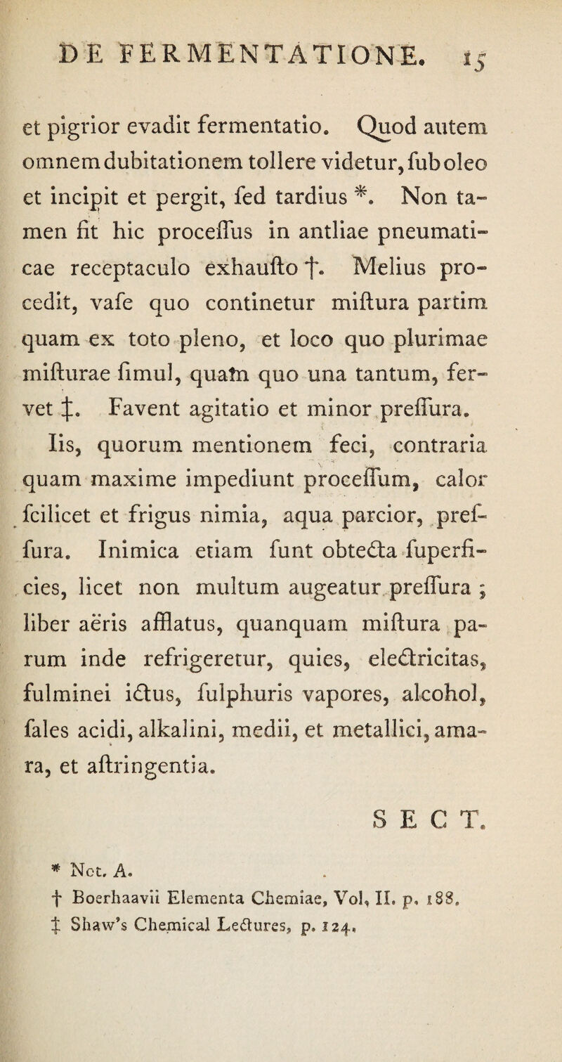 et pigrior evadit fermentatio. Quod autem omnem dubitationem tollere videtur, fub oleo et incipit et pergit, fed tardius ** Non ta¬ men fit hic proceffus in antliae pneumati¬ cae receptaculo exhaufto Melius pro¬ cedit, vafe quo continetur miflura partim quam ex toto pleno, et loco quo plurimae mifturae fimul, quatn quo una tantum, fer¬ vet Favent agitatio et minor preffura. Iis, quorum mentionem feci, contraria quam maxime impediunt proceffum, calor fcilicet et frigus nimia, aqua parcior, pref- fura. Inimica etiam funt obtedta fuperfi- cies, licet non multum augeatur preffura ; liber aeris afflatus, quanquam miftura pa¬ rum inde refrigeretur, quies, eledtricltas, fulminei idlus, fulphuris vapores, alcohol, fales acidi, alkalini, medii, et metallici, ama» ra, et aftringentia. S E C T. * Net. A. f Boerhaavii Elementa Chemiae, Vol, II. p, 188, J Shaw’s Chemical Le&ures, p. 124,