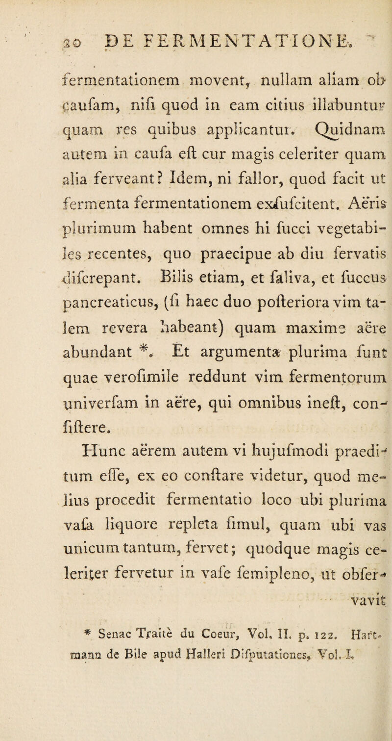 v. * . v fermentationem movent, nullam aliam ob- caufam, nifi quod in eam citius illabuntur quam res quibus applicantur. Quidnam autem in caufa eft cur magis celeriter quam alia ferveant? Idem, ni fallor, quod facit ut fermenta fermentationem exfufcitent. Aeris plurimum habent omnes hi fucci vegetabi¬ les recentes, quo praecipue ab diu fervatis <increpant. Bilis etiam, et faliva, et fuccus pancreaticus, (fi haec duo pofteriora vim ta¬ lem revera habeant) quam maxime aere abundant Et argumenta plurima funt quae verofimile reddunt vim fermentorum imiverfam in aere, qui omnibus ineft, con¬ fidere. Hunc aerem autem vi hujufmodi praediw tum effe, ex eo conflare videtur, quod me¬ lius procedit fermentatio loco ubi plurima vafa liquore repleta fimul, quam ubi vas unicum tantum, fervet; quodque magis ce¬ leriter fervetur in vafe femipleno, ut obfer** vavit * Senae Traite du Coeur, VoL II, p. 122. Har£-