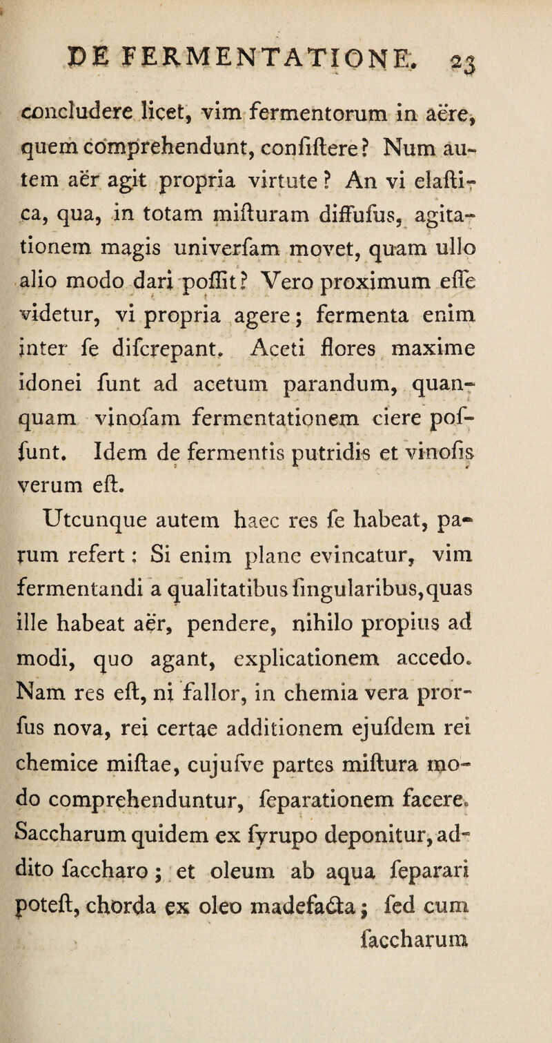 concludere licet, vim fermentorum in aere* quem comprehendunt, confiftere? Num au« tem aer agit propria virtute ? An vi elafti- ca, qua, in totam pufturam diffufus, agita¬ tionem magis univerfam movet, quam ullo alio modo dari poflit? Vero proximum efie videtur, vi propria agere; fermenta enim inter fe difcrepant. Aceti flores maxime idonei funt ad acetum parandum, quan- • 8 quam vinofam fermentationem ciere pof- funt. Idem de fermentis putridis et vkrofis verum eft. Utcunque autem haec res fe habeat, pa¬ rum refert; Si enim plane evincatur, vim fermentandi a qualitatibus Angularibus,quas ille habeat aer, pendere, nihilo propius ad modi, quo agant, explicationem accedo» Nam res eft, ni fallor, in chemia vera pror- fus nova, rei certae additionem ejufdem rei chemice miftae, cujufve partes miftura mo¬ do comprehenduntur, feparationem facere» Saccharum quidem ex fyrupo deponitur, ad~ dito faccharo; et oleum ab aqua feparari poteft, chorda ex oleo madefadta; fed cum faccharum
