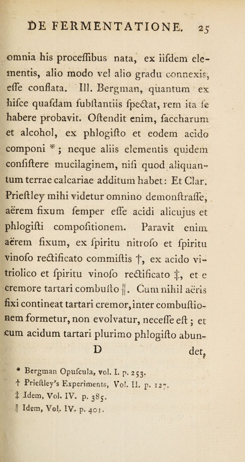 omnia his proceflibus nata, ex iifdem ele¬ mentis, alio modo vel alio gradu connexis, effe conflata* II1. Bergman, quantum ex hifce quafdam fubftantiis fpe&at, rem ita fe habere probavit. Gftendit enim, faccharum et alcohol, ex phlogifto et eodem acido componi * ; neque aliis elementis quidem confiftere mucilaginem, nili quod aliquan¬ tum terrae calcariae additum habet: Et Clar* Prieftley mihi videtur omnino demonftraffe, aerem fixum femper effe acidi alicujus et phlogifti compofitionem. Paravit enim aerem fixum, ex fpiritu nitrofo et fpiritu vinofo re&ificato commiftis f, ex acido vi- triolico et fpiritu vinofo rediificato et e cremore tartari combulio |j. Cum nihil aeris fixi contineat tartari cremor,inter combultio¬ nem formetur, non evolvatur, neceffe eft ; et cum acidum tartari plurimo phlogifto abun- D detf * Bergman Opufcuia, vol. I. p. 253. i Prieftley^s Experiments, Vol. II. p. 12^. t Idem, Vol, IV. p. 385. | Idem, Vol. IV, p. 401,