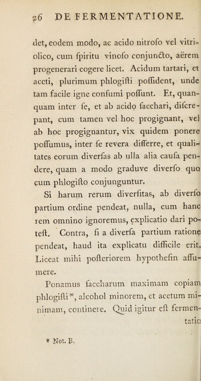 det, eodem modo, ac acido nitrofo vel vitri- olico, cum fpiritu vinolo conjunfto, aerem progenerari cogere licet. Acidum tartari, et aceti, plurimum phlogifti poffident, unde tam facile igne confumi poffunt. Et, quam¬ quam inter fe, et ab acido facchari, difcre» pant, cum tamen vel hoc progignant, vel ab hoc progignantur, vix quidem ponere poffumus, inter fe revera differre, et quali¬ tates eorum diverfas ab ulla alia caufa pen¬ dere, quam a modo graduve diverfo quo cum phlogifto conjunguntur. Si harum rerum diverfitas, ab diverfo partium ordine pendeat, nulla, cum hanc rem omnino ignoremus, explicatio dari po- teft. Contra, fi a diverfa partium ratione pendeat, haud ita explicatu difficile erito Liceat mihi pofteriorem hypothefin affu- mere. Ponamus faccharum maximam copiam phlogifti*, alcohol minorem, et acetum mi¬ nimam, continere. Qmd igitur eft fermen- tatic: