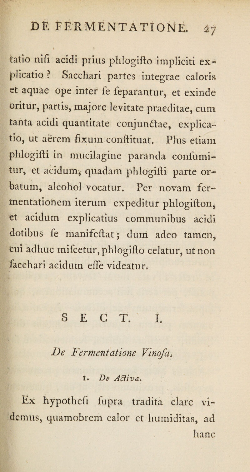 V *• tatio nifi acidi prius phlogifto impliciti ex¬ plicatio ? Sacchari partes integrae caloris et aquae ope inter fe feparantur, et exinde oritur, partis, majore levitate praeditae, cimi tanta acidi quantitate conjundtae, explica¬ tio, ut aerem fixum conftituat. Plus etiam phlogifti in mucilagine paranda confumi- tur, et acidum, quadam phlogifti parte or¬ batum, alcohol vocatur* Per novam fer- xnentationem iterum expeditur phlogifton, et acidum explicatius communibus acidi dotibus fe manifeftat; dum adeo tamen, cui adhuc mifcetur, phlogifto celatur, ut non facchari acidum elfe videatur. S E G T. I. De Fermentatione Vinofcu I. De AEliva. Ex hypothefi fupra tradita clare vi¬ demus, quamobrem calor et humiditas, ad hanc