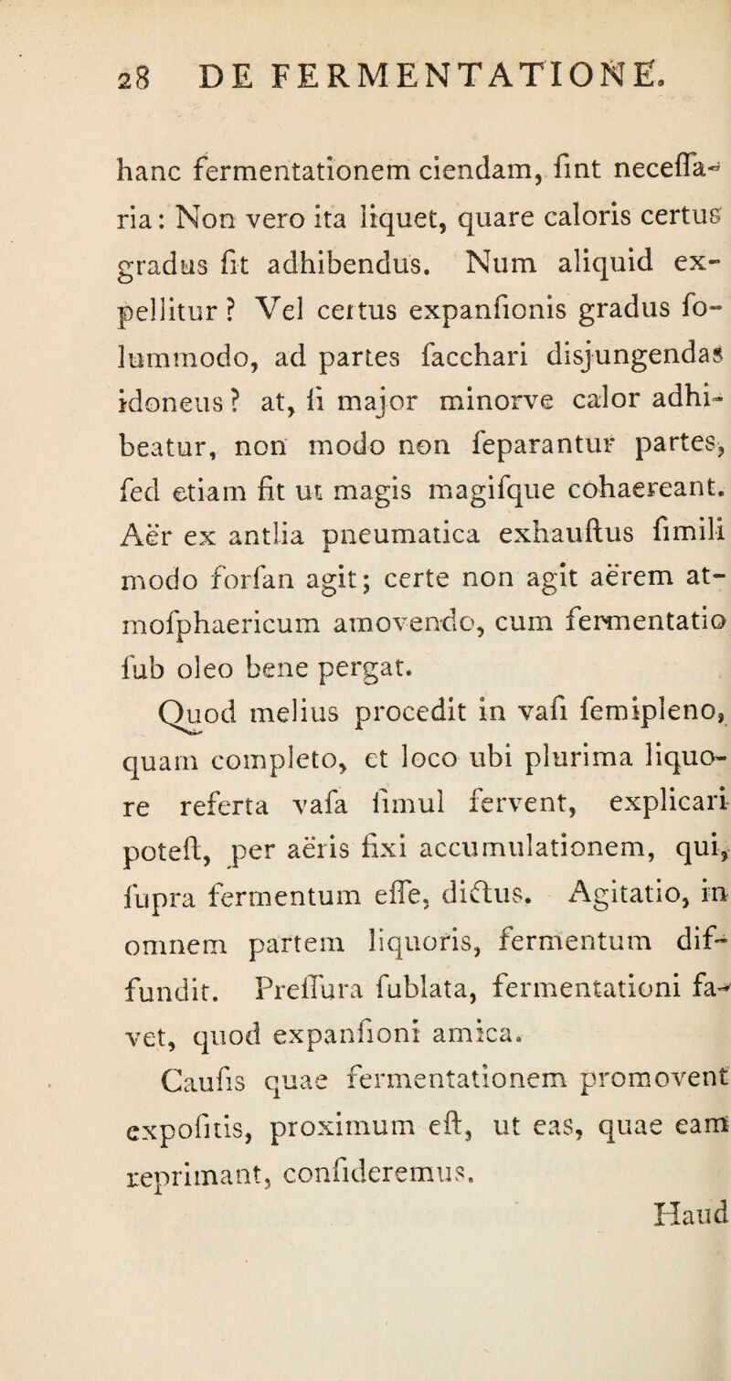 hanc fermentationem ciendam, fint neceffa~ ria: Non vero ita liquet, quare caloris certus gradus fit adhibendus. Num aliquid ex¬ pellitur ? Vel ceitus expanfionis gradus fo- lummodo, ad partes facchari disjungendas idoneus ? at, fi major minorve calor adhi¬ beatur, non modo non feparantur partes, fed etiam fit ut magis magifque cohaereant. Aer ex antlia pneumatica exhauftus fimili modo forfan agit; certe non agit aerem at- mofphaericum amovendo, cum fermentati© fub oleo bene pergat. Quod melius procedit in vafi femipleno, quam completo, et loco ubi plurima liquo¬ re referta vafa limul fervent, explicari poteft, per aeris fixi accumulationem, qui, fupra fermentum effe, diftus. Agitatio, in omnem partem liquoris, fermentum dif¬ fundit. Preffura fublata, fermentationi fa-* vet, quod expanfioni amica. Caufis quae fermentationem promovent expofitis, proximum eft, ut cas, quae eam reprimant, confideremus. Haud