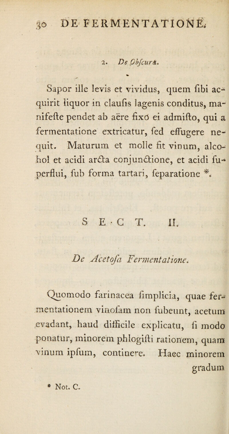 2. De Qbfcur&> %» Sapor ille levis et vividus, quem fibi ac¬ quirit liquor m claufis lagenis conditus, ma- nifefte pendet ab aere fixo ei admifto, qui a fcrmentatione extricatur, fed effugere ne¬ quit, Maturum et molie fit vinum, alco¬ hol et acidi arcta conjunctione, et acidi fu** perflui, fub forma tartari, feparatione % S E • G T. II. De Acetofa Fermentatione. Quomodo farinacea iimplicia, quae fer- mentationem vinofam non fubeunt, acetum evadant, haud difficile explicatu, fi modo ponatur, minorem phlogifti rationem, quam vinum ipfurn, continere« Haec minorem gradum