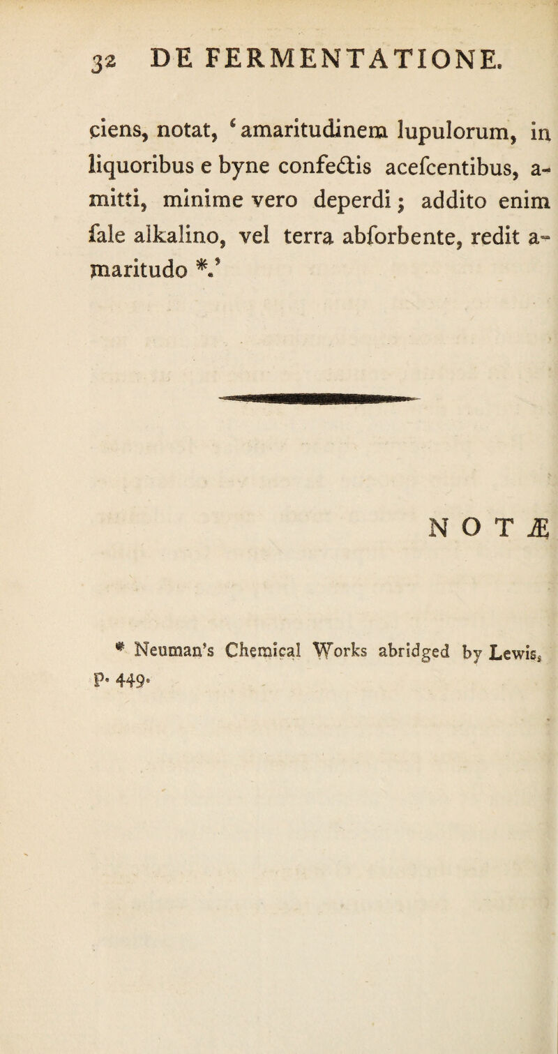 ciens, notat, £ amaritudinem lupulorum, in liquoribus e byne confedis acefcentibus, a- mitti, minime vero deperdi; addito enim fale alkalino, vel terra abforbente, redit a- maritudo V NOTI # Neuman’s Chemical Works abridged by Lewis, P* 449*