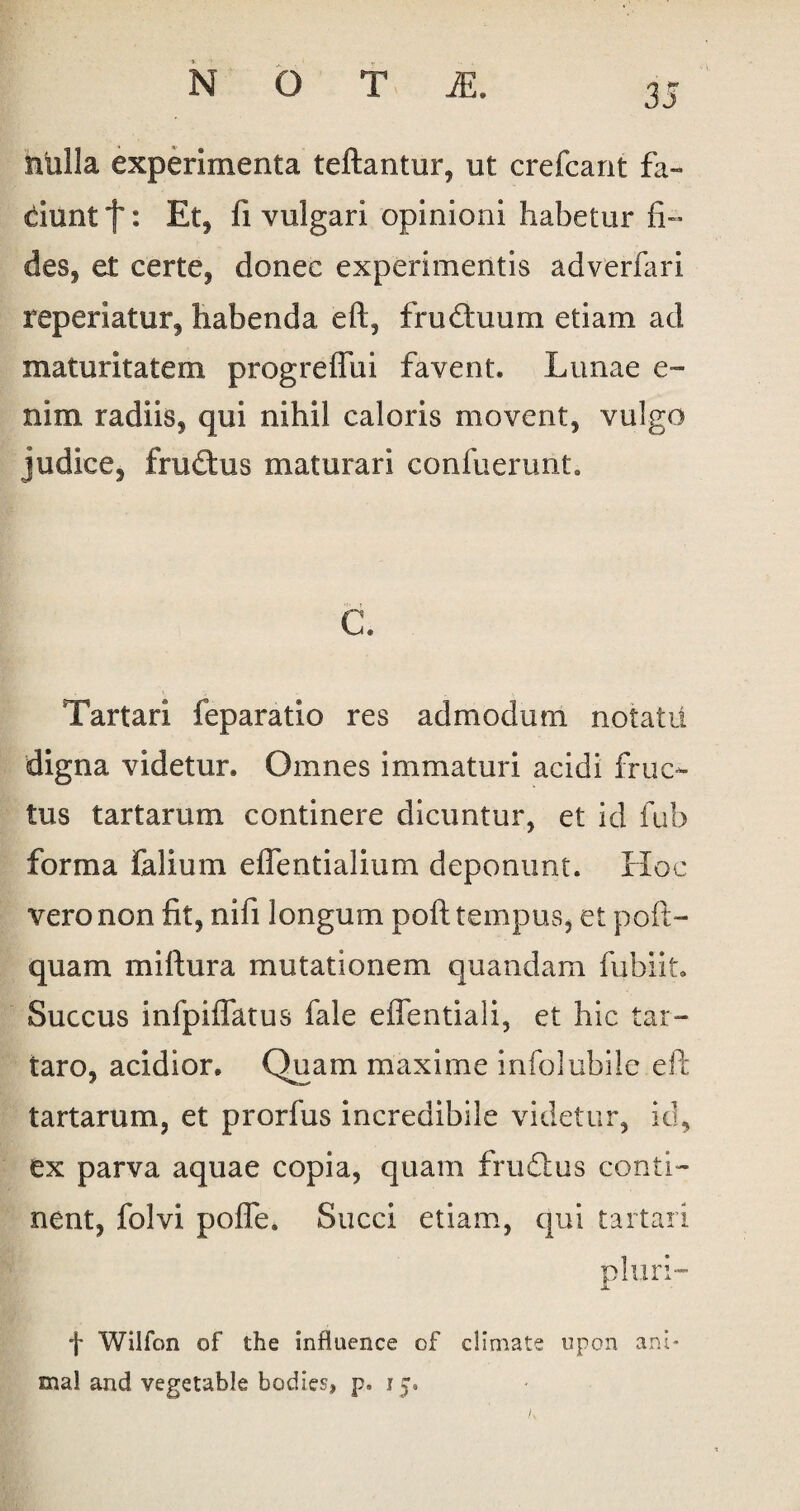 nulla experimenta teftantur, ut crefcant fa¬ ciunt f * Et, fi vulgari opinioni habetur fi¬ des, et certe, donec experimentis adverfari reperiatur, habenda eft, frudtuum etiam ad maturitatem progreflui favent. Lunae e~ nim radiis, qui nihil caloris movent, vulgo judice, frudtus maturari confuerunt. C. Tartari feparatio res admodum notatu digna videtur. Omnes immaturi acidi fruc¬ tus tartarum continere dicuntur, et id fub forma Talium eflentialium deponunt. Hoc vero non fit, nifi longum poft tempus, et poft- quam miftura mutationem quandam fubiit. Succus infpiifatus fale effentiali, et hic tar- taro, acidior. Quam maxime infolubile eft tartarum, et prorfus incredibile videtur, id, ex parva aquae copia, quam frudius conti¬ nent, folvi pofle. Succi etiam, qui tartari pluri- f Wilfon of the influence of climate upon ani¬ mal and vegetable bodics, p. 15. /