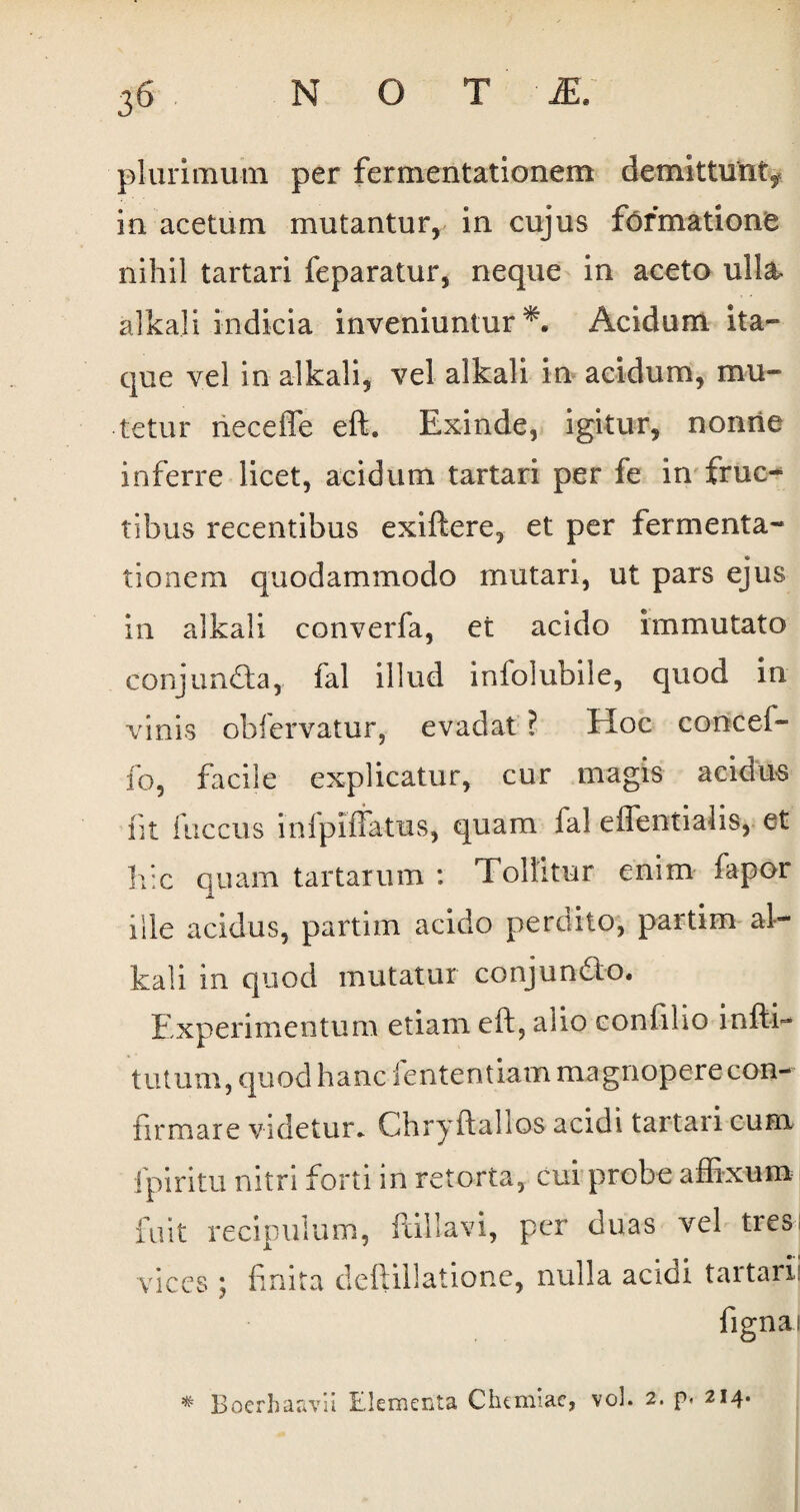 plurimum per fermentationem demittunt, ia acetum mutantur, in cujus formatione nihil tartari feparatur, neque in aceto ulla- alkali indicia inveniuntur *. Acidum ita» que vel in alkali, vel alkali in acidum, mu¬ tetur neceffe eft. Exinde, igitur, nonne inferre licet, acidum tartari per fe in fruc¬ tibus recentibus exiftere, et per fermenta¬ tionem quodammodo mutari, ut pars ejus in alkali converfa, et acido immutato conjunCla, fal illud inioiubile, quod in vinis obfiervatur, evadat ? EIoc concei- fo, facile explicatur, cur magis acidus iit fuccus inlpiffatus, quam fal effentiahs, et hic quam tartarum : Tollitur enim fapor ille acidus, partim acido perdito, partim al¬ kali in quod mutatur conjunQo. Experimentum etiam eft, alio eonfilio infti- tutum, quod hanc fententiam magnopere con¬ firmare videtur- Chryftalios acidi tartari cum i piri tu nitri forti in retorta, cui probe affixum fuit recipulum, ftillavi, per duas vel tres; vices ; finita deftillatione, nulla acioi tartari: ligna; * BoerhaavU Elementa Chemiae, vol. 2. p. 214.