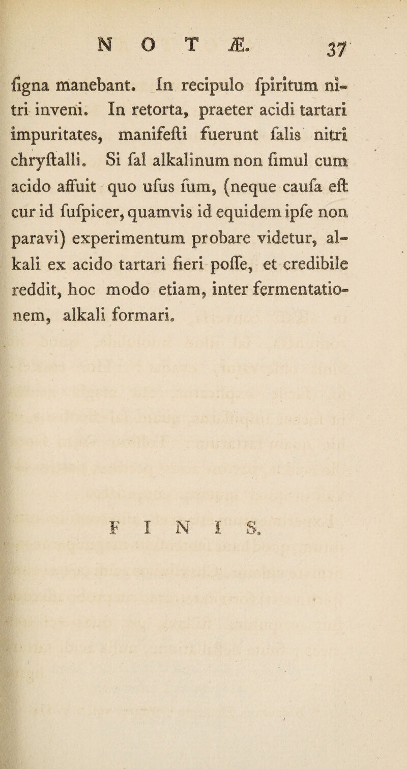 ligna manebant. In recipulo fpiritum ni¬ tri inveni. In retorta* praeter acidi tartari impuritates* manifefti fuerunt falis nitri chryftalli. Si fal alkalinum non fimul eum acido affuit quo ufus fum, (neque caufa eft cur id fufpicer* quamvis id equidem ipfe non paravi) experimentum probare videtur* al« kali ex acido tartari fieri poffe* et credibile reddit* hoc modo etiam* inter fermentatio- nern* alkali formari. F I N I S,