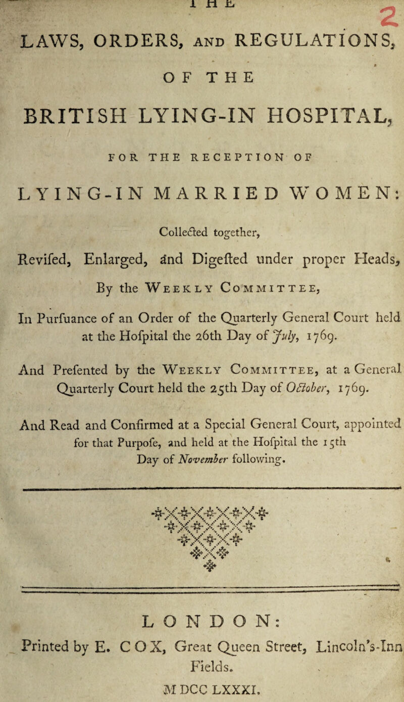 LAWS, ORDERS, and REGULATIONS, OF THE BRITISH LYING-IN HOSPITAL, FOR THE RECEPTION OF LYING-IN MARRIED WOMEN: Colle&ed together, Revifed, Enlarged, and Digefted under proper Heads* By the Weekly Committee, In Purfuance of an Order of the Quarterly General Court held at the Hofpital the 26th Day of July, 1769. And Prefented by the Weekly Committee, at a General Quarterly Court held the 25th Day of 0Bober, 1769. And Read and Confirmed at a Special General Court, appointed for that Purpofe, and held at the Hofpital the 15th Day of November following. * —• TV >. : V t 4X4* 4* LONDON: Printed by E. COX, Great Queen Street, Lincoln's-Inn Fields. MDCC LXXXI,