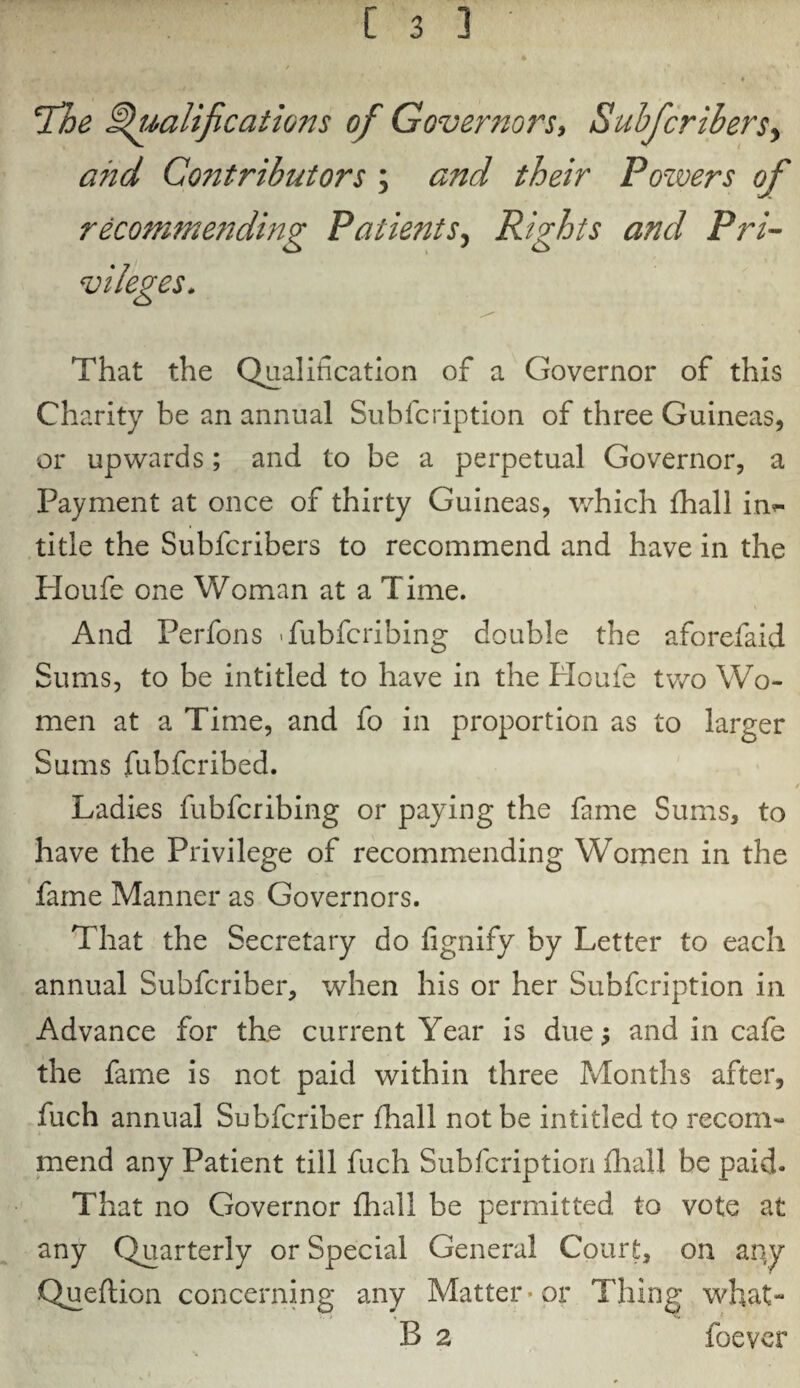 Tdhe Qualifications of Governors, Subfcribersy a?id Co?itrihutors ; and their Powers of recommending Patients, Rights and Pri¬ vileges. That the Qualification of a Governor of this Charity be an annual Subfcription of three Guineas, or upwards; and to be a perpetual Governor, a Payment at once of thirty Guineas, which fhall in*- title the Subfcribers to recommend and have in the Houfe one Woman at a Time. And Perfons Tubfcribing double the aforefaid Sums, to be intitled to have in the Ploufe tv/o Wo¬ men at a Time, and fo in proportion as to larger Sums fubfcribed. Ladies fubfcribing or paying the fame Sums, to have the Privilege of recommending Women in the fame Manner as Governors. / That the Secretary do fignify by Letter to each annual Subfcriber, when his or her Subfcription in Advance for th.e current Year is due; and in cafe the fame is not paid within three Months after, fuch annual Subfcriber fhall not be intitled to recom¬ mend any Patient till fuch Subfcription fir all be paid. That no Governor fhall be permitted to vote at any Quarterly or Special General Court, on any Queflion concerning any Matter • or Thing what- B 2 foever