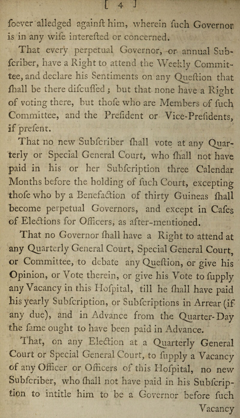 foever alledged againfthim, wherein fuch Governor is in any wife interefted or concerned. That every perpetual Governor, or annual Sub- fcriber, have a Right to attend the Weekly Commit¬ tee, and declare his Sentiments on any Queftion that fhall be there difcuffed; but that none have a Right of voting there, but thofe who are Members of fuch Committee, and the Prefident or Vice-Prefidents, if prefent. That no new Subfcriber (hall vote at any Quar¬ terly or Special General Court, who fhall not have paid in his or her Subfcription three Calendar Months before the holding of fuch Court, excepting thofe who by a Benefaction of thirty Guineas fhall become perpetual Governors, and except in Cafes of Elections for Officers, as after-mentioned. That no Governor fhall have a Right to attend at any Quarterly General Court, Special General Court, or Committee, to debate any Queftion, or give his Opinion, or Vote therein, or give his Vote tofupply any Vacancy in this Hofpital, till he fhall have paid his yearly Subfcription, or Subfcriptions in Arrear (if any due), and in Advance from the Quarter-Day the fame ought to have been paid in Advance. I hat, on any Election at a Quarterly General Court or Special General Court, to fupply a Vacancy of any Officer or Officers of this Hofpital, no new Subfcriber, who fhall not have paid in his Subfcrip¬ tion to intitle him to be a Governor before fuch Vacancy