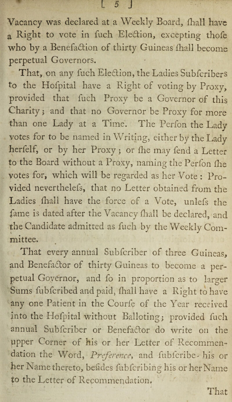 Vacancy was declared at a Weekly Board, fhall have a Right to vote in fuch Election, excepting thofe who by a Benefaction of thirty Guineas fhall become perpetual Governors. That, on any fuch Election, the Ladies Subfcribers to the Hofpital have a Right of voting by Proxy, provided that fuch Proxy be a Governor of this Charity; and that no Governor be Proxy for more than one Lady at a Time. The Perfon the Lady votes for to be named in Writing, either by the Lady herfelf, or by her Proxy; or fhe may fend a Letter to the Board without a Proxy, naming the Perfon fire votes for, which will be regarded as her Vote : Pro- vided neverthelefs, that no Letter obtained from the Ladies fhall have the force of a Vote, unlefs the fame is dated after the Vacancy fhall be declared, and the Candidate admitted as fuch by the Weekly Com¬ mittee. That every annual Subfcriber of three Guineas, and Benefactor of thirty Guineas to become a per¬ petual Governor, and fo in proportion as to larger Sums fubfcribed and paid, fhall have a Right to have any one Patient in the Courfe of the Year received into the Hofpital without Balloting; provided fuch annual Subfcriber or BenefaCtor do write on the upper Corner of his or her Letter of Recommen- * * * > dation the Word, Preference, and fubfcribe- his or her Name thereto, befides ftibfcribing his or her Name to the Letter of Recommendation,
